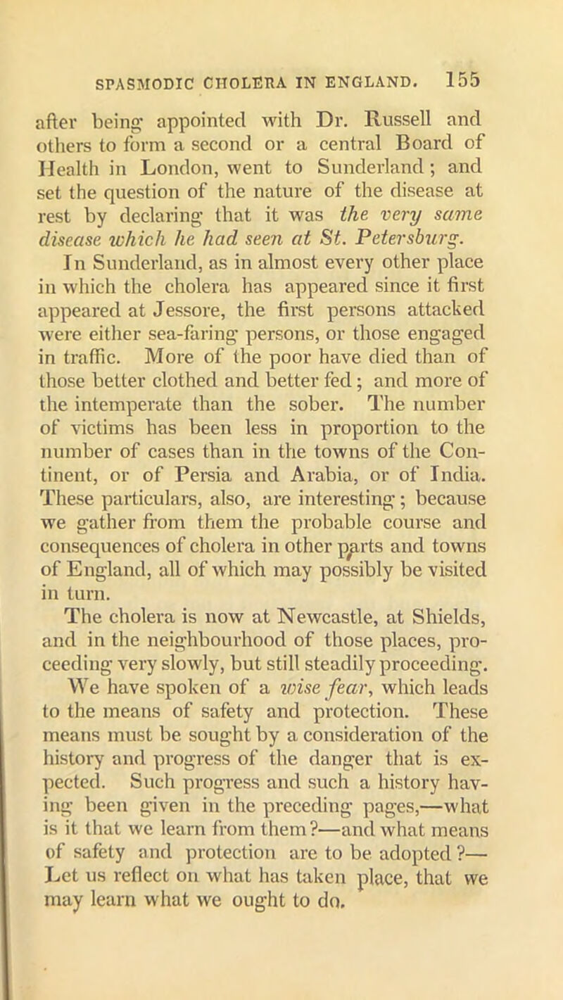 after being; appointed with Dr. Russell and otliers to form a second or a central Board of Health in London, went to Sunderland; and set the question of the nature of the disease at rest by declaring that it was the very same disease which he had seen at St. Petersburg. In Sunderland, as in almost every other place in which the cholera has appeared since it first appeared at Jessore, the first persons attacked were either sea-faring' persons, or those engaged in traffic. More of the poor have died than of those better clothed and better fed; and more of the intemperate than the sober. The number of victims has been less in proportion to the number of cases than in the towns of the Con- tinent, or of Persia and Arabia, or of India. These particulars, also, are interesting; because we gather from them the probable course and consequences of cholera in other p^rts and towns of England, all of which may possibly be visited in turn. The cholera is now at Newcastle, at Shields, and in the neighbourhood of those places, pro- ceeding very slowly, but still steadily proceeding. We have spoken of a vnse fear, which leads to the means of safety and protection. These means must be sought by a consideration of the history and progress of the danger that is ex- pected. Such progress and such a history hav- ing been given in the preceding pages,—what is it that we learn from them?—and what means of safety and protection are to be adopted ?— I.,et us reflect on what has taken place, that we may learn what we ought to do.