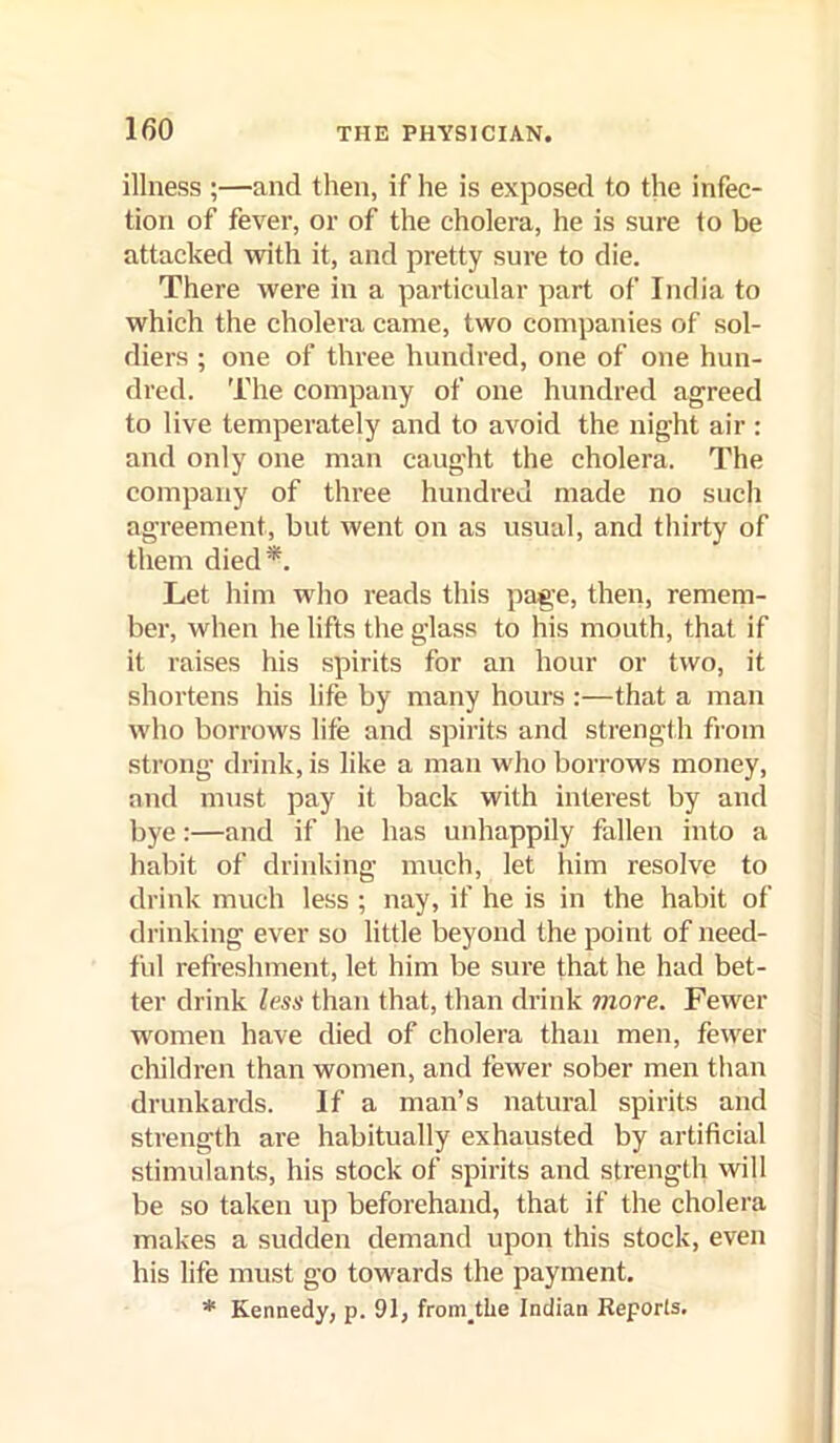 illness ;—and then, if he is exposed to the infec- tion of fever, or of the cholera, he is sure to be attacked with it, and pretty sure to die. There were in a particular part of India to which the cholera came, two companies of sol- diers ; one of three hundred, one of one hun- dred. The company of one hundred agreed to live temperately and to avoid the night air: and only one man caught the cholera. The company of three hundred made no such agreement, but went on as usual, and thirty of them died*. Let him who reads this page, then, remem- ber, when he lifts the glass to his mouth, that if it raises his spirits for an hour or two, it shortens his life by many hours :—that a man who borrows life and spirits and strength from strong drink, is like a man who borrows money, and must pay it back with interest by and bye:—and if he has unhappily fallen into a habit of drinking much, let him resolve to drink much less ; nay, if he is in the habit of drinking ever so little beyond the point of need- ful refi-eshment, let him be sure that he had bet- ter drink less than that, than drink more. Fewer women have died of cholera than men, fewer children than women, and fewer sober men than drunkards. If a man’s natural spirits and strength are habitually exhausted by artificial stimulants, his stock of spirits and strength will be so taken up beforehand, that if the cholera makes a sudden demand upon this stock, even his life must go towards the payment. * Kennedy, p. 91, from^the Indian Reporls.