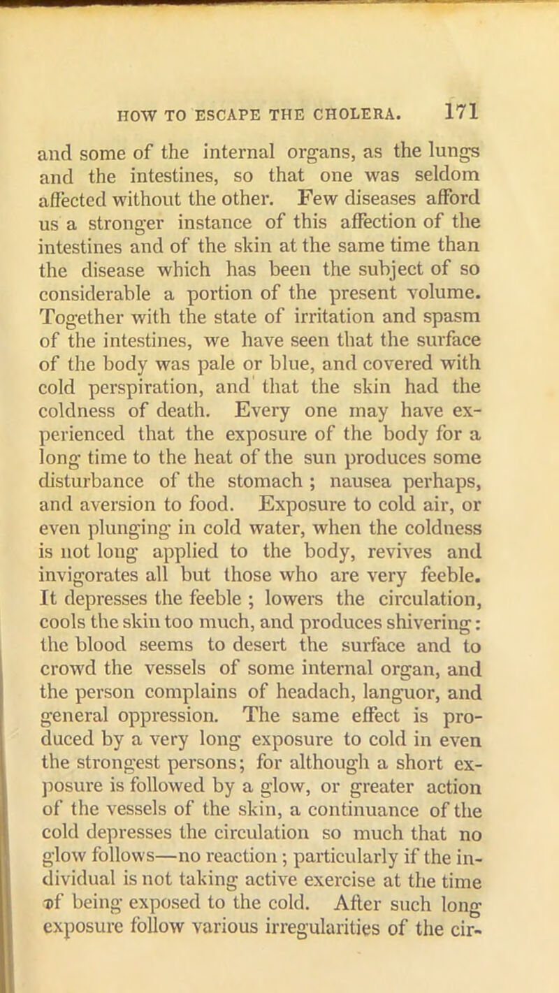 and some of the internal organs, as the lungs and the intestines, so that one was seldom affected without the other. Few diseases afford us a stronger instance of this affection of the intestines and of the skin at the same time than the disease which has been the subject of so considerable a portion of the present volume. Together with the state of irritation and spasm of the intestines, we have seen that the surface of the body was pale or blue, and covered with cold perspiration, and that the skin had the coldness of death. Every one may have ex- perienced that the exposure of the body for a long time to the heat of the sun produces some disturbance of the stomach ; nausea perhaps, and aversion to food. Exposure to cold air, or even plunging in cold water, when the coldness is not long applied to the body, revives and invigorates all but those who are very feeble. It depresses the feeble ; lowers the circulation, cools the skin too much, and produces shivering: the blood seems to desert the surface and to crowd the vessels of some internal organ, and the person complains of headach, languor, and general oppression. The same effect is pro- duced by a very long exposure to cold in even the strongest persons; for although a short ex- jiosure is followed by a glow, or greater action of the vessels of the skin, a continuance of the cold depresses the circulation so much that no glow follows—no reaction ; particularly if the in- dividual is not taking active exercise at the time ■cf being exposed to the cold. After such long exposure follow various irregularities of the dr-