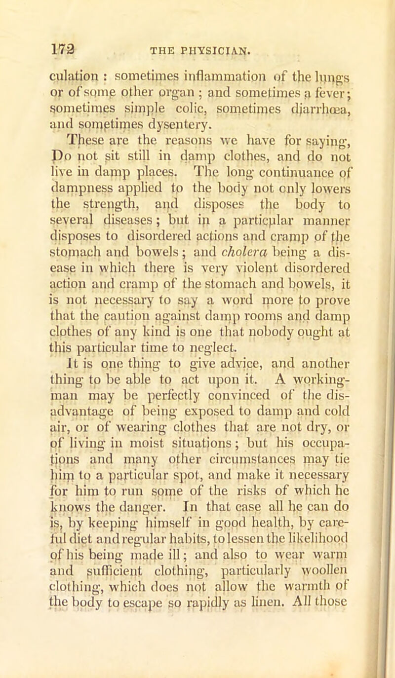 culation : sometimes inflammation of the Inn^’s or ofsqmp other organ ; and sometimes n fever; sometimes simple colic, sometimes djarrhcea, and somptimes dysentery. These are the reasons we have for saying, Do not sit still in damp clothes, and do not live in damp places. The long continuance of dampness applied to the body not only lowers the strength, and disposes the body to several diseases; but ip a particplar manner disposes to disordered actions apd cramp of the stomach and bowels; and cholera being a dis- ease in which there is very violent disordered action and cramp of the stomach and bowels, it is not necessary to say a word piore to prove that the caution against damp rooms and damp clothes of any kind is one that nobody ought at this particular time to neglect. It is one thing to give advice, and another thing to be able to act upon it. A working- man may be perfectly con^'inced of the dis- advantage of being exposed to damp and cold air, or of wearing clothes that are not dry, or of living in moist situations; but his occupa- tions and many other circumstances niay tie hiip to a particular spot, and make it necessary for him to run spine of the risks of which he knows the danger. In that case all he can do is, by keeping himself in gopd health, by care- ful diet and regular habits, to lessen the likelihood of his being mpde iH; e.nd also to wear warm and sufficient clothing, particularly woollen clothing, which does not allow the warmth of the body to escape so rapidly as linen. All those