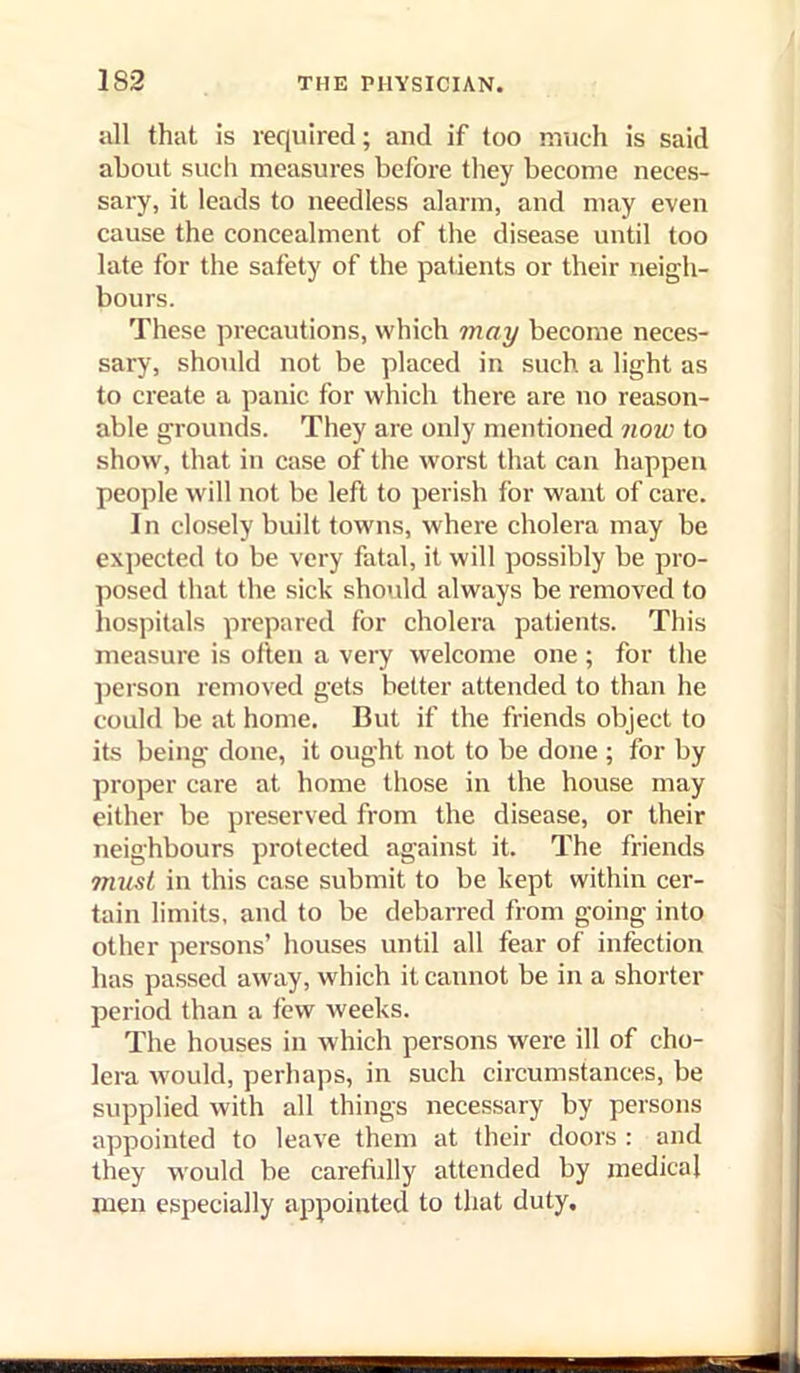 Jill that is required; and if too much is said about sucli measures before they become neces- sary, it leads to needless alarm, and may even cause the concealment of the disease until too late for the safety of the patients or their neigh- bours. These precautions, which may become neces- sary, should not be placed in such, a light as to create a panic for which there are no reason- able grounds. They are only mentioned now to show, that in case of the worst that can happen people will not be left to perish for want of care. In closely built towns, where cholera may be expected to be very fatal, it will possibly be pro- posed that the sick sho\dd always be removed to hospitals prepared for cholera patients. This measure is often a very welcome one ; for the ])erson removed gets better attended to than he could be at home. But if the friends object to its being done, it ought not to be done ; for by proper care at home those in the house may either be preserved from the disease, or their neighbours protected against it. The friends must in this case submit to be kept within cer- tain limits, and to be debarred from going into other persons’ houses until all fear of infection has passed away, which it cannot be in a shorter period than a tew weeks. The houses in which persons were ill of cho- lei-a would, perhaps, in such circumstances, be supplied with all things necessary by persons appointed to leave them at their doors : and they would be carefully attended by medical men especially appointed to that duty.
