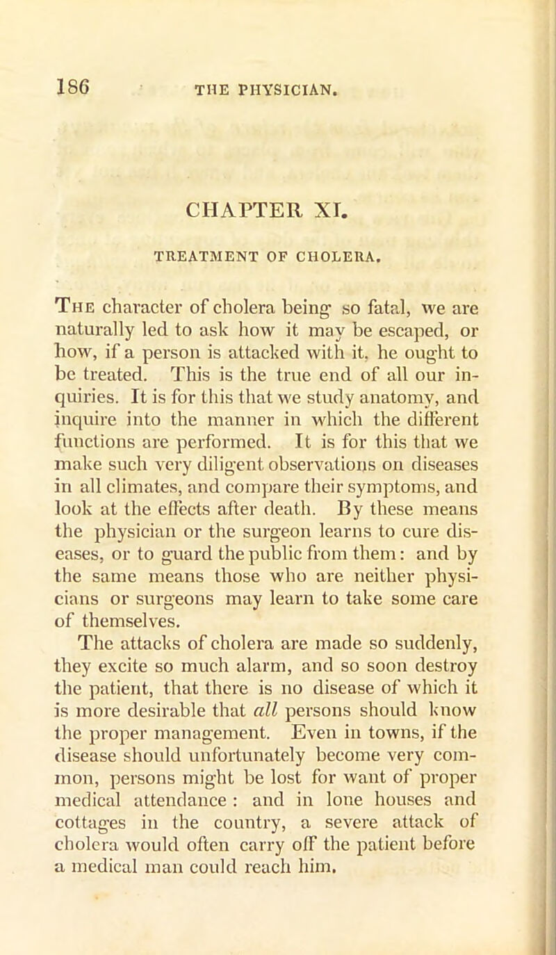 CHAPTER Xr. TREATMENT OF CHOLERA. The character of cholera being so fatal, we are naturally led to ask how it may be escaped, or how, if a person is attacked with it, he ought to be treated. This is the true end of all our in- quiries. It is for this that we study anatomy, and inquire into the manner in M'hich the different functions are performed. It is for this that we make such very diligent observations on diseases in all climates, and compare their symptoms, and look at the eflects after death. By these means the physician or the surgeon learns to cure dis- eases, or to guard the public from them: and by the same means those who are neither physi- cians or surgeons may learn to take some care of themselves. The attacks of cholera are made so suddenly, they excite so much alarm, and so soon destroy the patient, that there is no disease of which it is more desirable that all persons should know the proper management. Even in towns, if the disease should unfortunately become very com- mon, persons might be lost for want of proper medical attendance : and in lone houses and cottages in the country, a severe attack of cholera would often carry off the patient before a medical man could reach him.