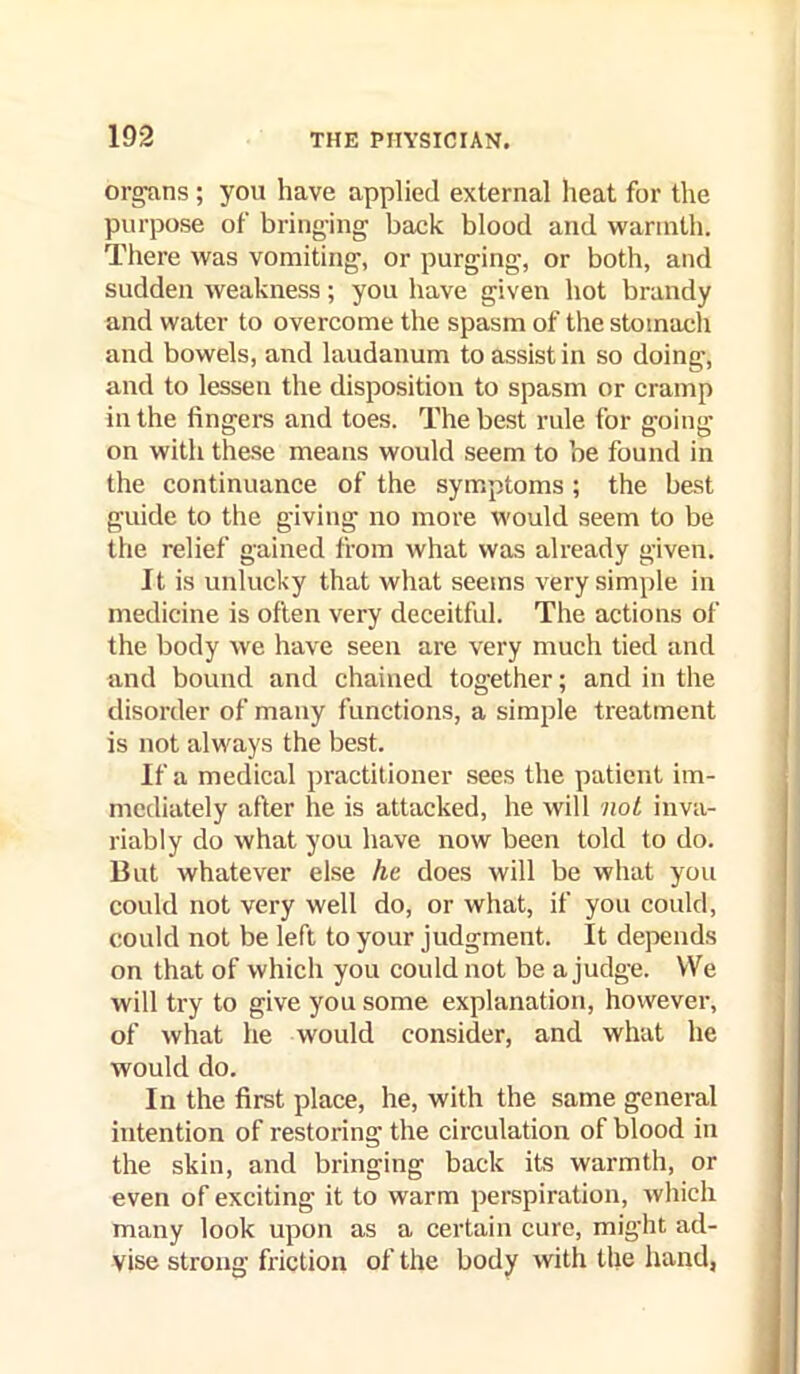 organs; you have applied external heat for the purpose of bringing back blood and warmth. There was vomiting, or purging, or both, and sudden weakness; you have given hot brandy and water to overcome the spasm of the stomach and bowels, and landanum to assist in so doing, and to lessen the disposition to spasm or cramp in the fingers and toes. The best rule for going on with these means would seem to be found in the continuance of the symptoms ; the best guide to the giving no more would seem to be the relief gained from what was already given. It is unlucky that what seems very simple in medicine is often very deceitful. The actions of the body we have seen are very much tied and and bound and chained together; and in the disorder of many functions, a simple treatment is not always the best. If a medical practitioner .sees the patient im- mediately after he is attacked, he will nol inva- riably do what you have now been told to do. But whatever else he does will be what you could not very well do, or what, if you could, could not be left to your judgment. It depends on that of which you could not be a judge. We will try to give you some explanation, however, of what he would consider, and what he would do. In the first place, he, with the same general intention of restoring the circulation of blood in the skin, and bringing back its warmth, or even of exciting it to warm perspiration, which many look upon as a certain cure, might ad- vise strong friction of the body with the hand,