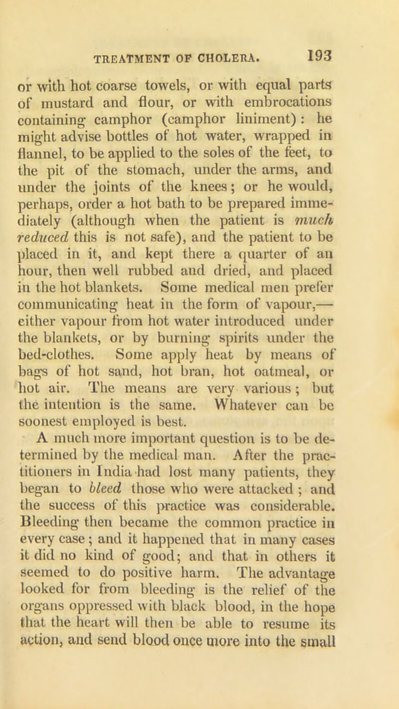 or with hot coarse towels, or with equal parts of mustard and flour, or with embrocations containing camphor (camphor liniment): he might advise bottles of hot water, wrapped in flannel, to be applied to the soles of the feet, to the pit of the stomach, under the arms, and under the joints of the knees; or he would, perhaps, order a hot bath to be prepared imme- diately (although when the patient is much reduced this is not safe), and the patient to be placed in it, and kept there a quarter of an hour, then well rubbed and dried, and placed in the hot blankets. Some medical men prefer communicating heat in the form of vapour,— either vapour from hot water introduced under the blankets, or by burning spirits under the bed-clothes. Some apply heat by means of bags of hot sand, hot bran, hot oatmeal, or hot air. The means are very various; but the intention is the same. Whatever can be soonest employed is best. A much more important question is to be de- termined by the medical man. After the prac- titioners in India had lost many patients, they began to bleed those who were attacked ; and the success of this practice was considerable. Bleeding then became the common practice in every case ; and it happened that in many cases it did no kind of good; and that in others it seemed to do positive harm. The advantage looked for from bleeding is the relief of the org-ans oppressed with black blood, in the hope that the heart will then be able to resume its action, and send blood once more into the small