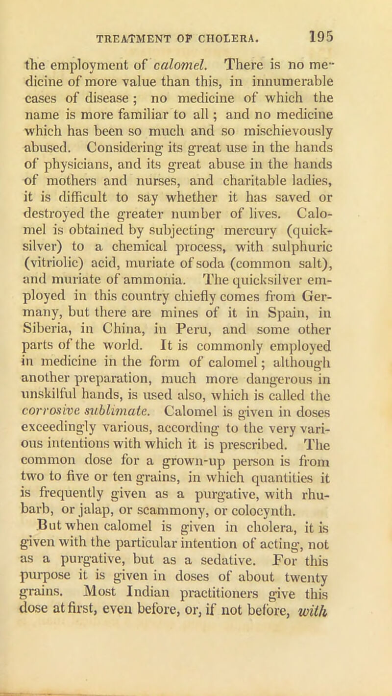 the employment of calomel. There is no me- dicine of more value than this, in innumerable cases of disease ; no medicine of which the name is more familiar to all; and no medicine which has been so much and so mischievously abused. Considering its great use in the hands of physicians, and its great abuse in the hands of mothers and nurses, and charitable ladies, it is difficult to say whether it has saved or destroyed the greater number of lives. Calo- mel is obtained by subjecting mercury (quick- silver) to a chemical process, with sulphuric (vitriolic) acid, muriate of soda (common salt), and muriate of ammonia. The quicksilver em- ployed in this country chiefly comes from Ger- many, but there are mines of it in Spain, in Siberia, in China, in Peru, and some other parts of the world. It is commonly employed in medicine in the form of calomel: althouffh another preparation, much more dangerous in unskilful hands, is used also, which is called the corrosive s^iblimatc. Calomel is given in doses exceedingly various, according to the very vari- ous intentions with which it is prescribed. The common dose for a grown-up pereon is from two to five or ten grains, in which quantities it is frequently given as a purgative, with rhu- barb, or jalap, or scammony, or colocynth. But when calomel is given in cholera, it is given with the particular intention of acting, not as a purgative, but as a sedative. For this purpose it is given in doses of about twenty grains. Most Indian practitioners give this dose at first, even before, or, if not before, wilk