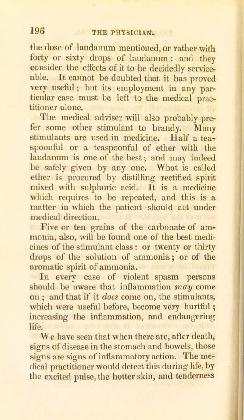 tlie dose Of laudanum mentioned, or rather with forty or sixty drops of laudanum: and they consider the effects of it to be decidedly service- able. It cannot be doubted that it has proved very useful; but its employment in any par- ticular case must be left to the medical prac- titioner alone. The medical adviser will also probably pre- fer some other stimulant to brandy. Many stimulants are used in medicine. Half a tea- spoonful or a teaspoonful of ether with the laudanum is one of the best; and may indeed be safely given by any one. What is called etlier is procured by distilling rectified spirit mixed with sulphuric acid. It is a medicine which requires to be repeated, and this is a matter in which the patient should act under medical direction. Five or ten grains of the carbonate of am- monia, also, Avill be found one of the best medi- cines of the stimulant class : or twenty or thirty drops of the solution of ammonia; or of the aromatic spirit of ammonia. In every case of violent spasm persons should be aware that inflammation may come on ; and that if it does come on, the stimulants, which were useful before, become very hurtftd ; increasing the inflammation, and endangering life. We have seen that when there are, after death, signs of disease in the stomach and bowels, those signs are signs of inflammatory action. The me- dical practitioner would detect this during life, by the excited pulse, the hotter skin, and tenderness