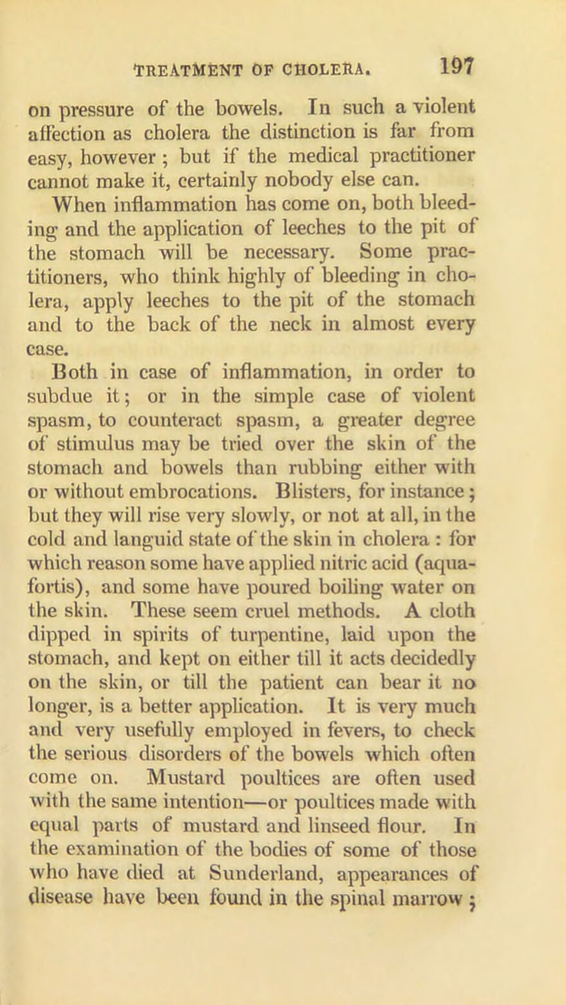 on pressure of the bowels. In such a violent affection as cholera the distinction is far from easy, however; but if the medical practitioner cannot make it, certainly nobody else can. When inflammation has come on, both bleed- ing and the application of leeches to the pit of the stomach will be necessary. Some prac- titioners, who think highly of bleeding in cho- lera, apply leeches to the pit of the stomach and to the back of the neck in almost every case. Both in case of inflammation, in order to subdue it; or in the simple case of violent spasm, to counteract spasm, a greater degree of stimulus may be tried over the skin of the stomach and bowels than rubbing either with or without embrocations. Blisters, for instance; but they will rise very slowly, or not at all, in the cold and languid state of the skin in cholera : for which reason some have applied nitric acid (acpia- fortis), and some have poured boiling water on the skin. These seem cruel methods. A cloth dipped in spirits of turpentine, laid upon the stomach, and kept on either till it acts decidedly on the skin, or till the patient can bear it no longer, is a better application. It is very much and very usefully employed in fevers, to check the serious disorders of the bowels which often come on. Mustard poultices are often used with the same intention—or poultices made with equal parts of mustard and linseed flour. In the examination of the bodies of some of those who have died at Sunderland, appearances of disease have been found in the spinal marrow j