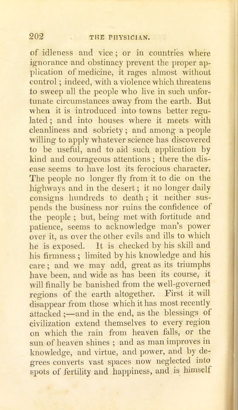 of idleness and vice; or in countries where ignorance and obstinacy prevent the proper ap- plication of medicine, it rages almost without control; indeed, with a violence which threatens to sweep all the people who live in such unfor- tunate circumstances away from the earth. But when it is introduced into towns better regu- lated ; and into houses where it meets with cleanliness and sobriety ; and among a people willing to apply whatever science has discovered to be usefhl, and to aid such application by kind and courageous attentions; there the dis- ease seems to have lost its ferocious character. The people no longer fly from it to die on the highways and in the desert; it no longer daily consigns hundreds to death; it neither sus- pends the business nor ruins the confidence of the people ; but, being met with fortitude and patience, seems to acknowledge man’s power over it, as over the other evils and ills to which he is exposed. It is checked by his skill and his firmness ; limited by his knowledge and his care; and we may add, great as its triumphs have been, and wide as has been its course, it will finally be banished from the well-governed regions of the earth altogether. First it will disappear from those which it has most recently attacked ;—and in the end, as the blessings of civilization extend themselves to every region on which the rain from heaven falls, or the sun of heaven shines ; and as man improves in knowledge, and virtue, and power, and by de- grees converts vast spaces now neglected into spots of fertility and happiness, and is himself