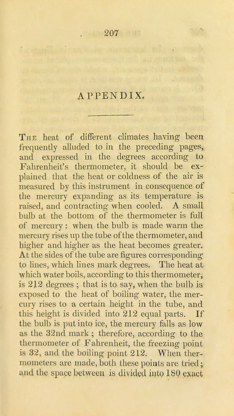 APPENDIX. The heat of different climates ha\dng been frequently alluded to in the preceding pages, and expressed in the degrees according to Fahrenheit’s thermometer, it should be ex- plained that the heat or coldness of the air is measured by this instrument in consequence of the mercury expanding as its temperature is raised, and contracting when cooled. A small bulb at the bottom of the thermometer is full of mercury : when the bulb is made warm the mercury rises up the tube of the thermometer, and higher and higher as the heat becomes greater. At the sides of the tube are figures corresponding to lines, which lines mark degrees. The heat at which water boils, according to this thermometer, is 212 degrees ; that is to say, when the bulb is exposed to the heat of boiling water, the mer- cury rises to a certain height in the tube, and this height is divided into 212 equal parts. If the bulb is put into ice, the mercury falls as low as the 32nd mark ; therefore, according to the thermometer of Fahrenheit, the freezing point is 32, and the boiling point 212. When ther- mometers are made, both these points are tried; and the space between is divided into 180 exact