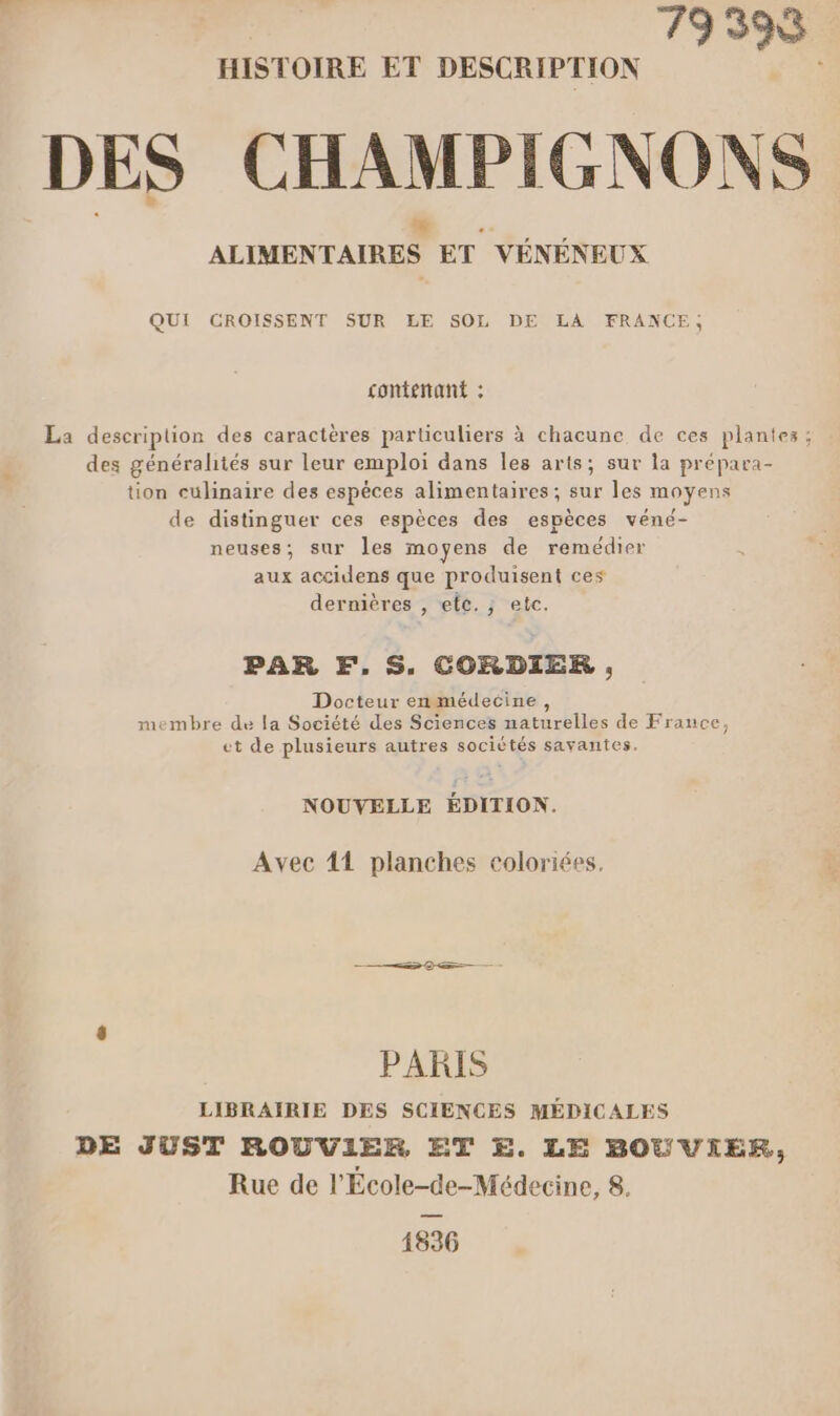 79398 HISTOIRE ET DESCRIPTION DES CHAMPIGNONS ALIMENTAIRES ET VÉNÉNEUX QUI CROISSENT SUR LE SOL DE LA FRANCE, contenant : La description des caractères particuliers à chacune de ces plantes ; des généralités sur leur emploi dans Îles arts; sur la prépara- tion culinaire des espèces alimentaires; sur les moyens de distinguer ces espèces des espèces véné- neuses; sur les moyens de remédier aux accidens que produisent ces dernières , etc. , etc. PAR F,S, CORDIER , Docteur enmédecine, membre de la Société des Sciences naturelles de France, ct de plusieurs autres sociétés savantes, NOUVELLE ÉDITION. Avec 41 planches coloriées. PARIS LIBRAIRIE DES SCIENCES MÉDICALES DE JUST ROUVIER ET £E. LE BOUVIER, Rue de l'École-de-Médecine, 8. 1836