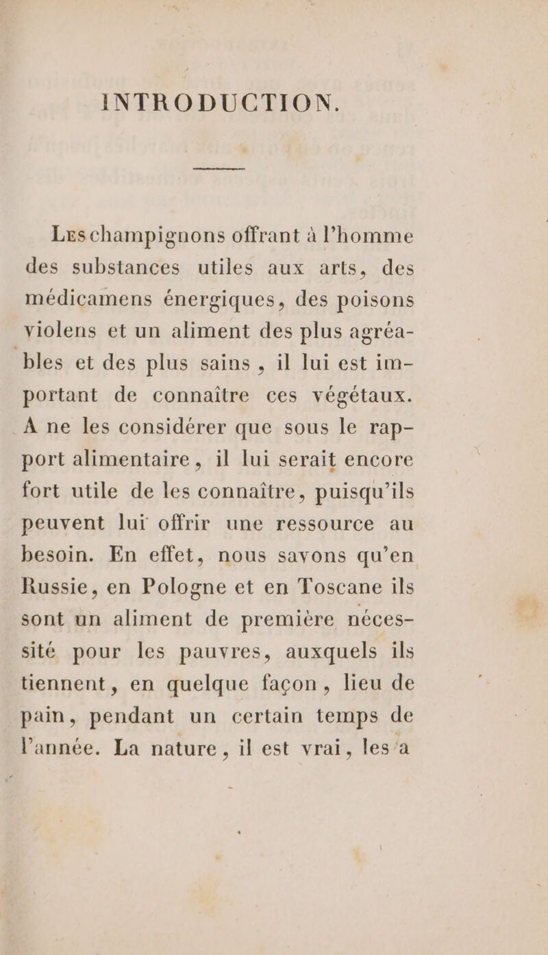 INTRODUCTION. Les champignons offrant à l’homme des substances utiles aux arts, des médicamens énergiques, des poisons violens et un aliment des plus agréa- bles et des plus sains , il lui est im- portant de connaître ces végétaux. À ne les considérer que sous le rap- port alimentaire, il lui serait encore fort utile de les connaître, puisqu'ils peuvent luï offrir une ressource au besoin. En effet, nous sayons qu’en Russie, en Pologne et en Toscane ils sont un aliment de première néces- sité pour les pauvres, auxquels ils tiennent, en quelque façon, lieu de pain, pendant un certain temps de l’année. La nature, il est vrai, les’a