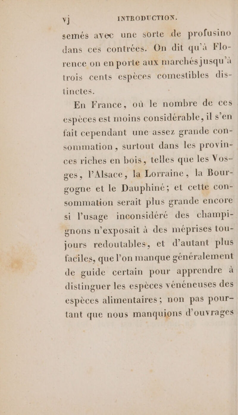 semés avec une sorte de profusino dans ces contrées. On dit qu'à Flo- rence on en porte aux marchés jusqu'à trois cents espèces comestibles dis- tinctes. En France, où le nombre de ces espèces est moins considérable, il s’en fait cependant une assez grande con- sommation, surtout dans les provin- ces riches en bois, telles que les Vos- ges, l'Alsace, la Lorraine, la Bour- sogne et le Dauphiné; et cette con- sommation serait plus grande encore si l’usage inconsidéré des champi- #nons n’exposait à des méprises tou- jours redoutables, et d'autant plus faciles, que l’on manque généralement de guide certain pour apprendre à distinguer les espèces vénéneuses des espèces alimentaires; non pas pour- tant que nous manquions d'ouvrages