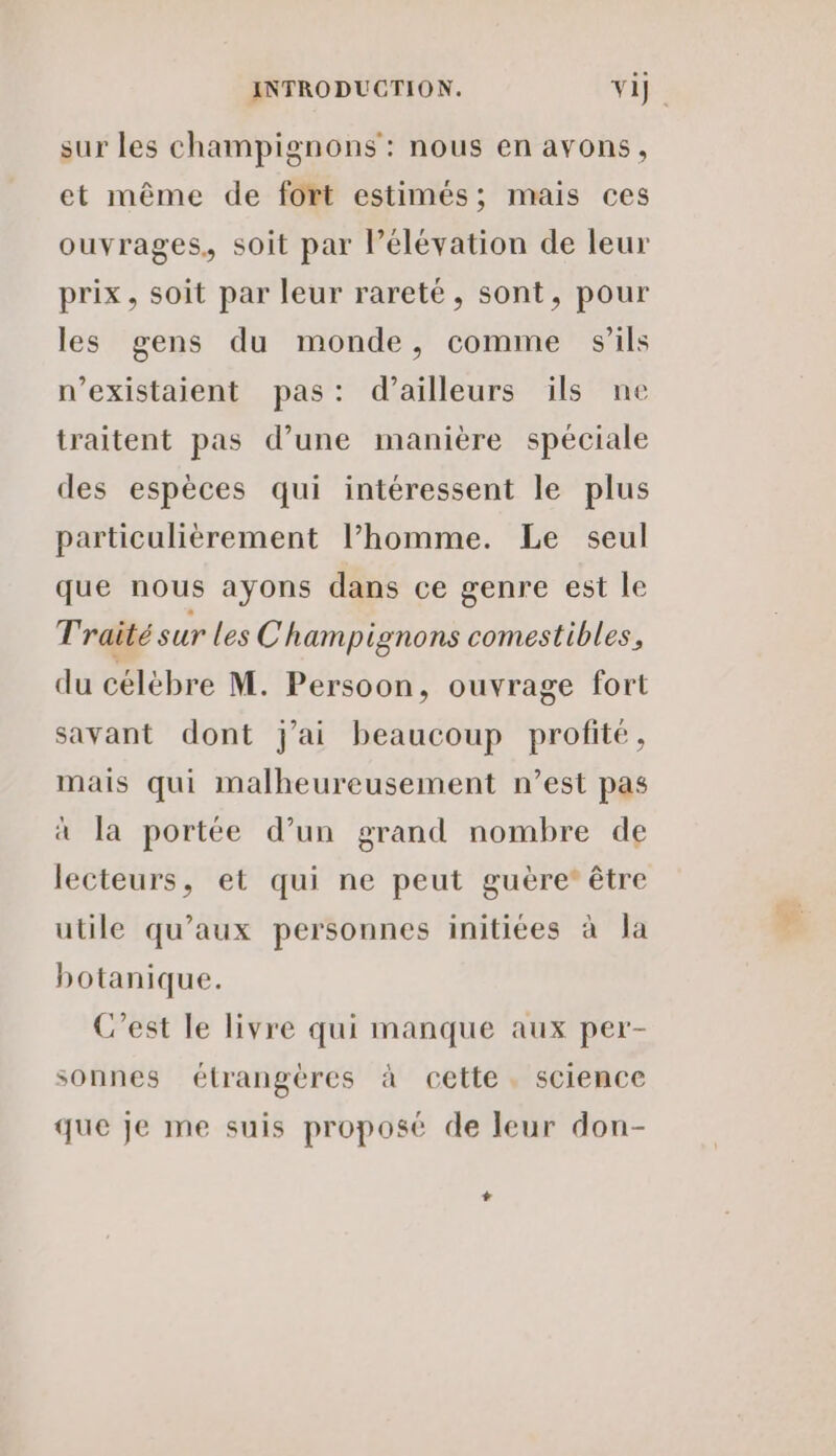 sur les champignons’: nous en avons, et même de fort estimés; mais ces ouvrages, soit par lélévation de leur prix, soit par leur rareté, sont, pour les gens du monde, comme s'ils n’existaient pas: d’ailleurs ils ne traitent pas d’une manière spéciale des espèces qui intéressent le plus particulièrement l’homme. Le seul que nous ayons dans ce genre est le Traité sur les Champ ignons comestibles, du célèbre M. Persoon, ouvrage fort savant dont j'ai beaucoup profite, mais qui malheureusement n’est pas à la portée d’un grand nombre de lecteurs, et qui ne peut guère’ être utile qu'aux personnes initiées à la botanique. C'est le livre qui manque aux per- sonnes étrangères à cette. science que je me suis proposé de leur don- Le
