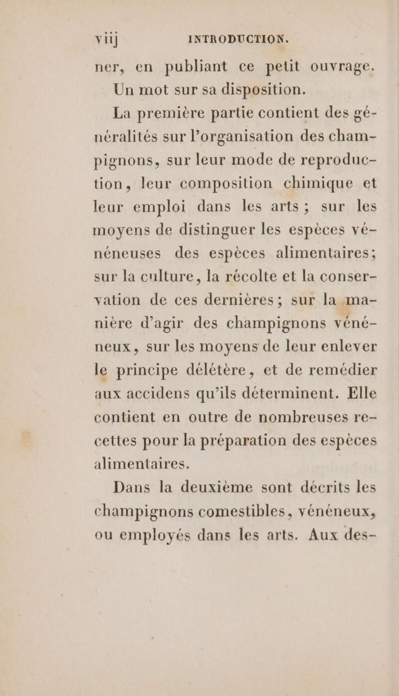 ner, en publiant ce petit ouvrage. Un mot sur sa disposition. La première partie contient des gé- néralités sur l’organisation des cham- pignons, sur leur mode de reproduc- tion, leur composition chimique et leur emploi dans les arts; sur les moyens de distinguer les espèces vé- néneuses des espèces alimentaires; sur la culture, la récolte et la conser- vation de ces dernières; sur la ma- nière d'agir des champignons véné- neux, sur les moyens de leur enlever le principe délétère, et de remédier aux accidens qu’ils déterminent. Elle contient en outre de nombreuses re- cettes pour la préparation des espèces alimentaires. Dans la deuxième sont décrits les champignons comestibles, vénéneux, ou employés dans les arts. Aux des-