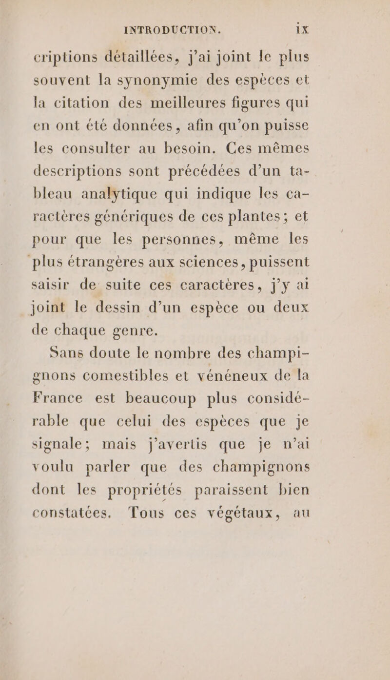 criptions détaillées, j'ai joint le plus souvent la synonymie des espèces et la citation des meilleures figures qui en ont été données, afin qu’on puisse les consulter au besoin. Ces mêmes descriptions sont précédées d’un ta- bleau analytique qui indique les ca- ractères génériques de ces plantes; et pour que les personnes, même les plus étrangères aux sciences, puissent saisir de suite ces caractères, jy ai joint le dessin d’un espèce ou deux de chaque genre. Sans doute le nombre des champi- gnons comestibles et vénéneux de la France est beaucoup plus conside- rable que celui des espèces que Je signale; mais j’avertis que je n’ai voulu parler que des champignons dont les propriétés paraissent bien constatées. Tous ces végétaux, au