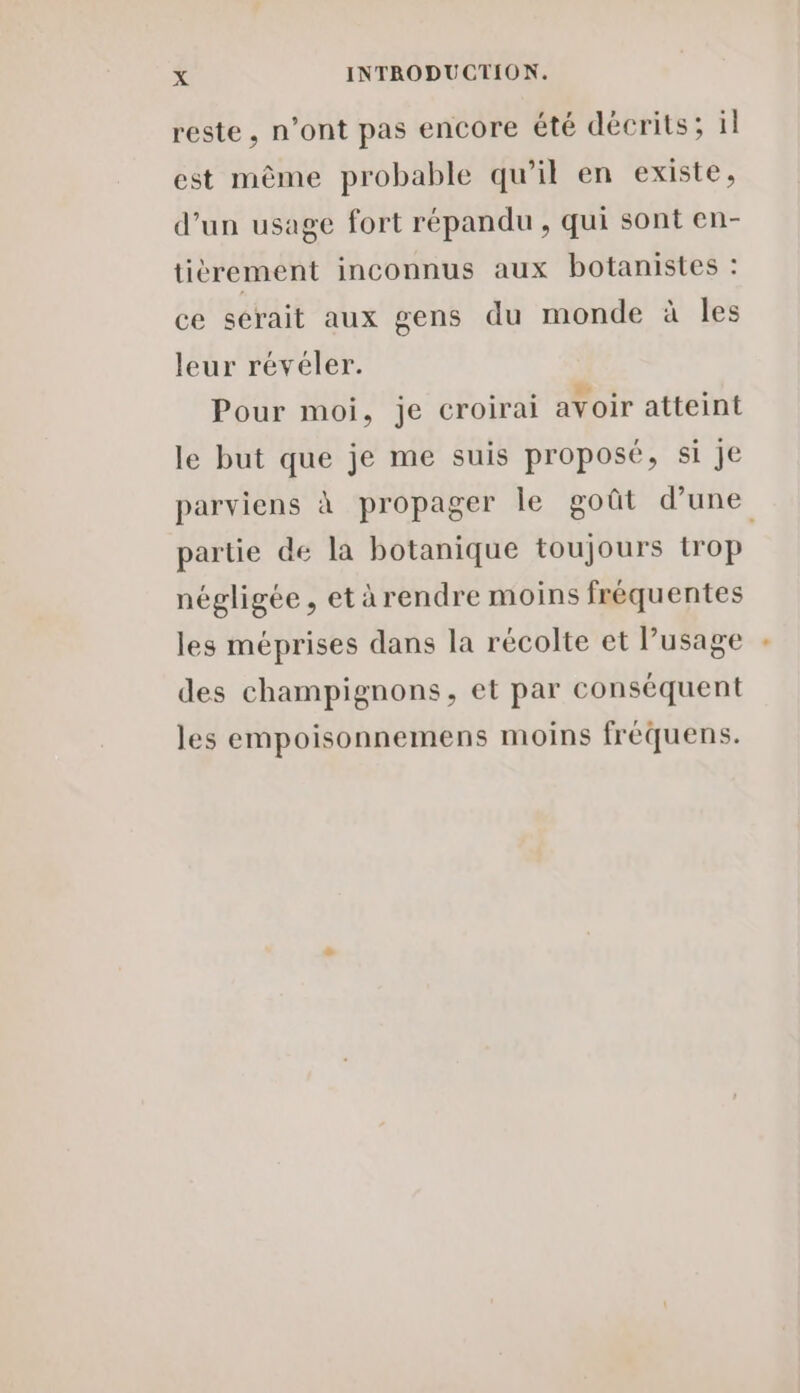 reste, n’ont pas encore été décrits; il est même probable qu’il en existe, d’un usage fort répandu , qui sont en- tièrement inconnus aux botanistes : ce serait aux gens du monde à les leur révéler. Pour moi, je croirai avoir atteint le but que je me suis proposé, si je parviens à propager le goût d’une partie de la botanique toujours trop négligée, etàrendre moins fréquentes les méprises dans la récolte et lusage des champignons, et par conséquent les empoisonnemens moins fréquens.