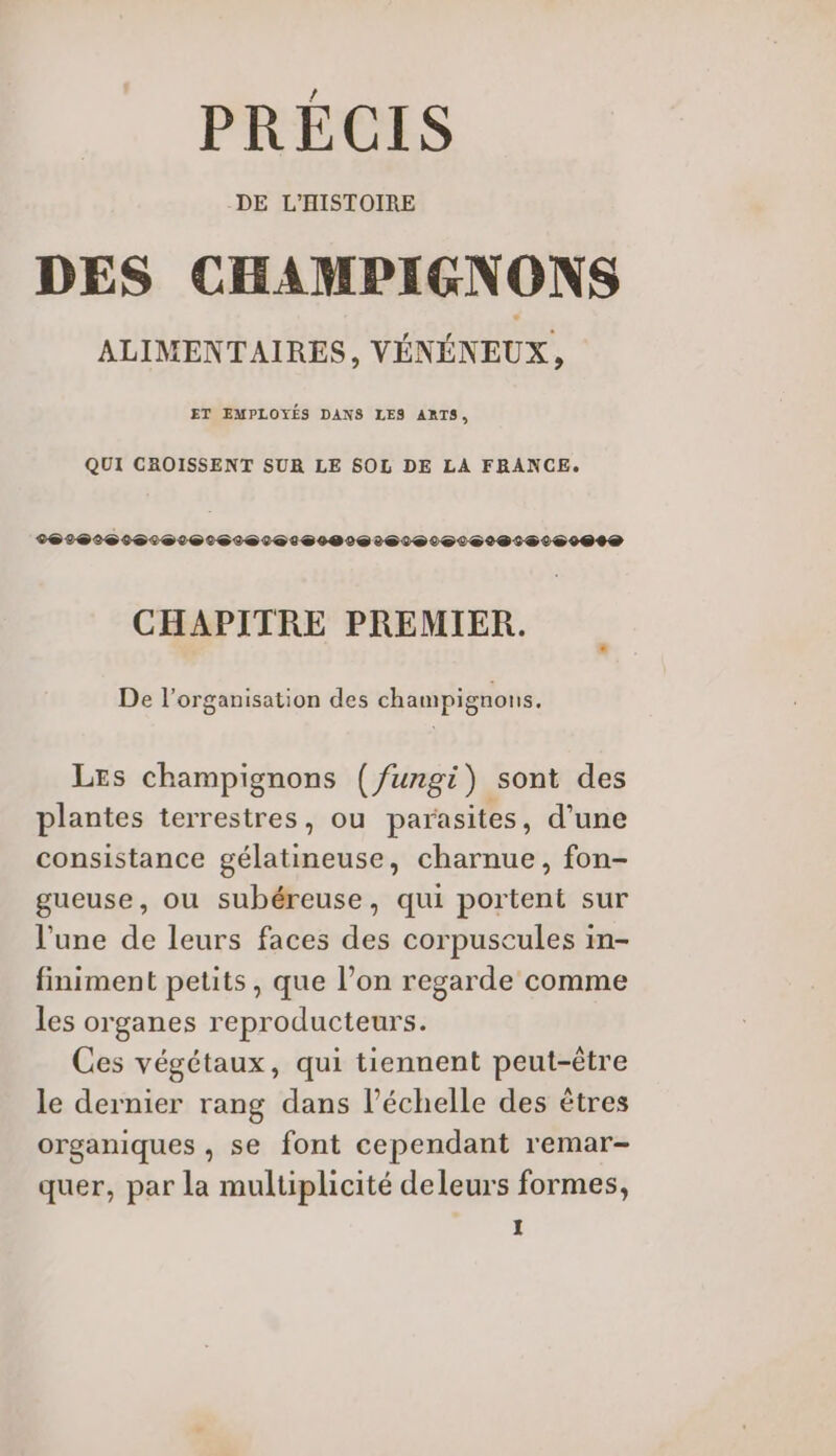 PRÉCIS DE L’HISTOIRE DES CHAMPIGNONS ALIMENTAIRES, VÉNÉNEUX, ET EMPLOYÉS DANS LES ARTS, QUI CROISSENT SUR LE SOL DE LA FRANCE. CHAPITRE PREMIER. De l’organisation des champignons. Les champignons (/ungi) sont des plantes terrestres, ou parasites, d’une consistance gélatineuse, charnue, fon- gueuse, ou subéreuse, qui portent sur l’une de leurs faces des corpusecules in- finiment petits, que l’on regarde comme les organes reproducteurs. Ces végétaux, qui tiennent peut-être le dernier rang dans l'échelle des êtres organiques , se font cependant remar- quer, par la multiplicité deleurs formes,