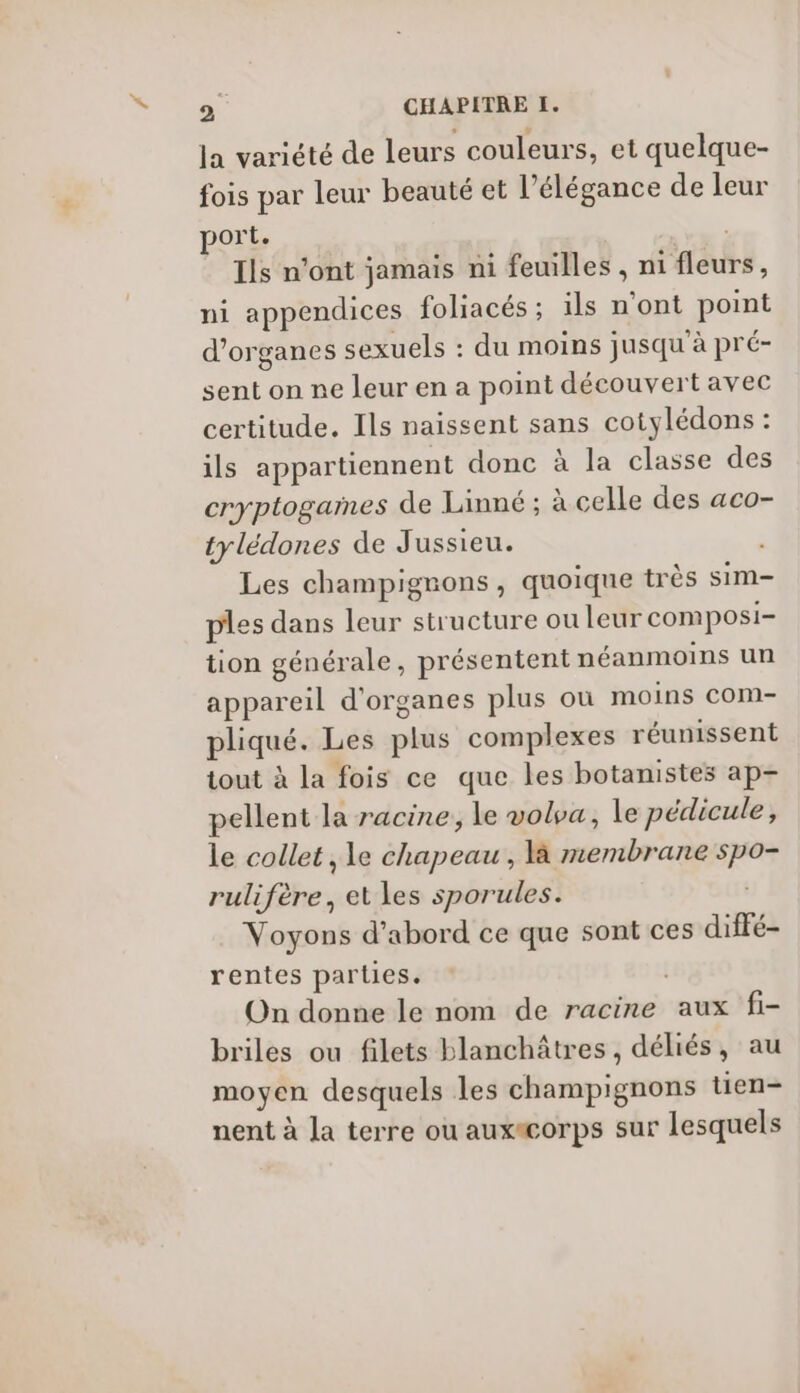 la variété de leurs couleurs, et quelque- fois par leur beauté et l'élégance de leur por Lt. Ils n'ont jamais ni feuilles , ni ‘fléuts, ni appendices foliacés ; ils n’ont point d'organes sexuels : du moins jusqu'à pré- sent on ne leur en a point découvert avec certitude. Ils naissent sans cotylédons : ils appartiennent donc à la classe des cryptogames de Linné ; à celle des aco- tylédones de Jussieu. à Les champignons, quoique très sim- ples dans leur structure ou leur composi- tion générale, présentent néanmoins un appareil d'organes plus où moins com- pliqué. Les plie }é complexes réunissent tout à la fois ce que les botanistes ap- pellent la racine, le voloa, le pédicule, le collet , le chapeau, là membrane pe rulifère, et les sporules. Voyons d’abord ce que sont ces diffé- rentes parties. On donne le nom de racine aux fi- briles ou filets blanchâtres, déliés, au moyen desquels les dhiampierrons tien- nent à la terre ou auxacorps sur lesquels