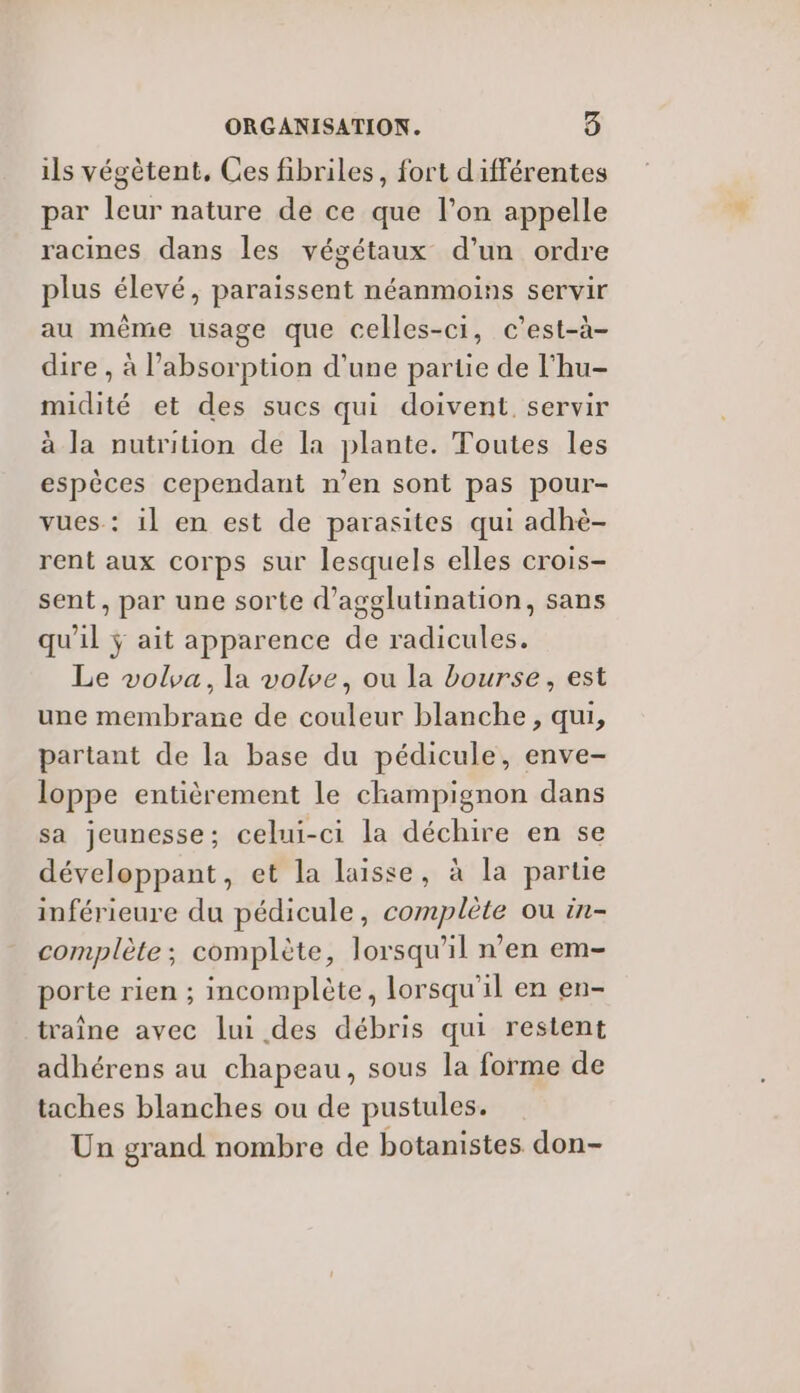 ils végètent, Ces fibriles, fort différentes par leur nature de ce que l’on appelle racines dans les végétaux d’un ordre plus élevé, paraissent néanmoins servir au même usage que celles-ci, c'est-à- dire , à l’absorption d'une partie de l'hu- midité et des sucs qui doivent. servir à la nutrition de la plante. Toutes les espèces cependant n’en sont pas pour- vues : il en est de parasites qui adhè- rent aux corps sur lesquels elles crois- sent, par une sorte d’agglutination, sans qu'il ÿ ait apparence de radicules. Le volva, la vole, ou la bourse, est une membrane de couleur blanche, qui, partant de la base du pédicule, enve- loppe entièrement le champignon dans sa jeunesse; celui-ci la déchire en se développant, et la laisse, à la partie inférieure du pédicule, complète ou in- complète; complète, lorsqu'il n’en em- porte rien ; incomplète, lorsqu'il en en- traîne avec lui des débris qui restent adhérens au chapeau, sous la forme de taches blanches ou de pustules. Un grand nombre de botanistes don-