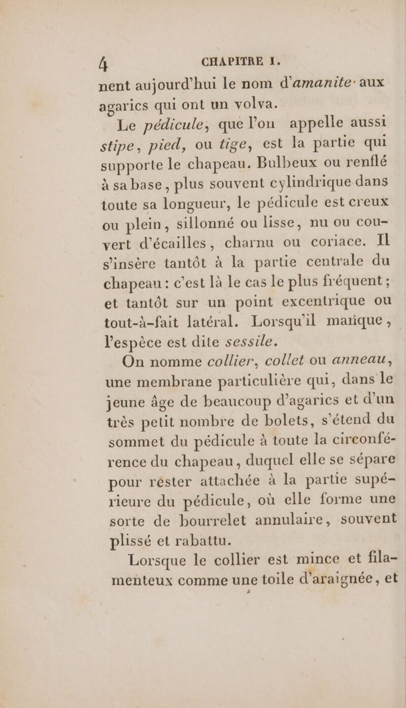 nent aujourd'hui le nom d'amanite: aux agarics qui ont un volva. Le pédicule, que lon appelle aussi stipe, pied, ou tige, est la partie qui supporte le chapeau. Bulbeux ou renflé à sa base, plus souvent cylindrique dans toute sa longueur, le pédicule est creux ou plein, sillonné ou lisse, nu ou cou- vert d’écailles, charnu ou coriace. IL s'insère tantôt à la partie centrale du chapeau : c'est là Le cas Le plus fréquent ; et tantôt sur un point excentrique ou tout-à-fait latéral. Lorsqu'il marque, l'espèce est dite sessile. On nomme collier, collet ou anneau, une membrane particulière qui, dans le jeune Âge de beaucoup d’agaries et d’un très petit nombre de bolets, s'étend du sommet du pédicule à toute la circonfé- rence du chapeau, duquel elle se sépare pour réster attachée à la partie supé- rieure du pédicule, où elle forme une sorte de bourrelet annulaire, souvent plissé et rabattu. Lorsque le collier est mince et fila- meñteux comme une toile d'araignée, et