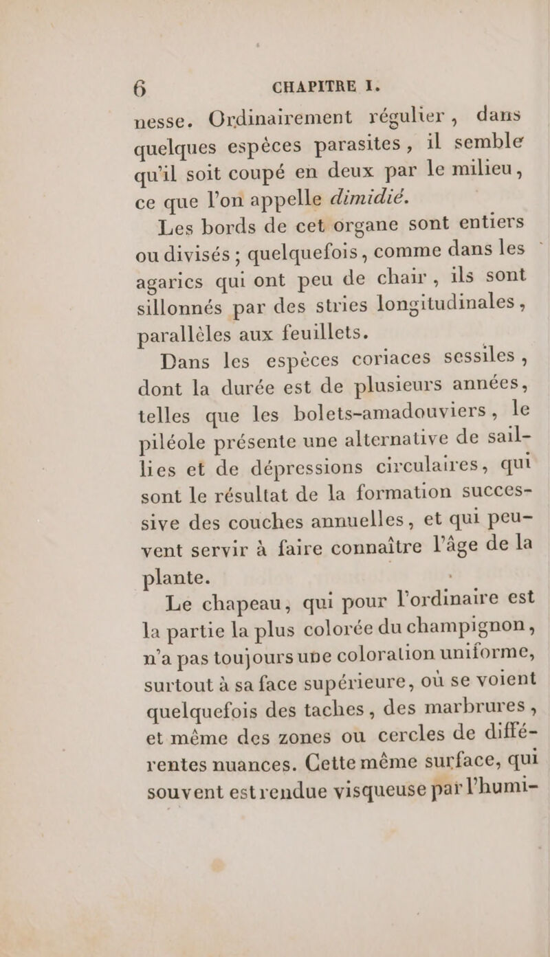 nesse. Ordinairement régulier, dans quelques espèces parasites, il semble qu'il soit coupé en deux par le milieu, ce que l’on appelle dimidié. Les bords de cet organe sont entiers ou divisés ; quelquefois, comme dans les agarics qui ont peu de chair, ils sont sillonnés par des stries longitudinales , parallèles aux feuillets. Dans les espèces coriaces sessiles , dont la durée est de plusieurs années, telles que les bolets-amadouviers, le piléole présente une alternative de sail- lies et de dépressions circulaires, qui sont le résultat de la formation succes- sive des couches annuelles, et qui peu- vent servir à faire connaître l’âge de la plante. | l Le chapeau, qui pour l'ordinaire est la partie la plus colorée du champignon, n’a pas toujours une coloration uniforme, surtout à sa face supérieure, où se voient quelquefois des taches, des marbrures , et même des zones ou cercles de diffé- rentes nuances. Cette même surface, qui souvent estrendue visqueuse par l’humi-