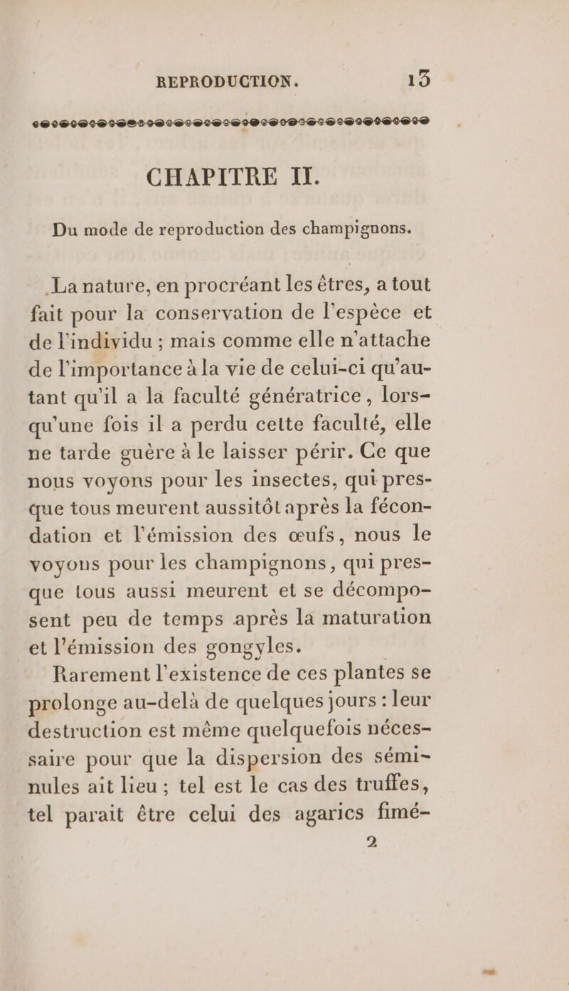 CHAPITRE IT. Du mode de reproduction des champignons. La nature, en procréant les êtres, a tout fait pour la conservation de l'espèce et de l'individu ; mais comme elle n’attache de l'importance à la vie de celui-ci qu'au- tant qu'il a la faculté génératrice, lors- qu'une fois il a perdu cette faculté, elle ne tarde guère à le laisser périr. Ce que nous voyons pour les insectes, qui pres- que tous meurent aussitôt après la fécon- dation et l'émission des œufs, nous le voyons pour les champignons, qui pres- que lous aussi meurent et se décompo- sent peu de temps après la maturation et l'émission des gongyles. | Rarement l'existence de ces plantes se prolonge au-delà de quelques jours : leur destruction est même quelquefois néces- saire pour que la dispersion des sémi- nules ait lieu ; tel est le cas des truffes, tel parait être celui des agarics fimé- 2