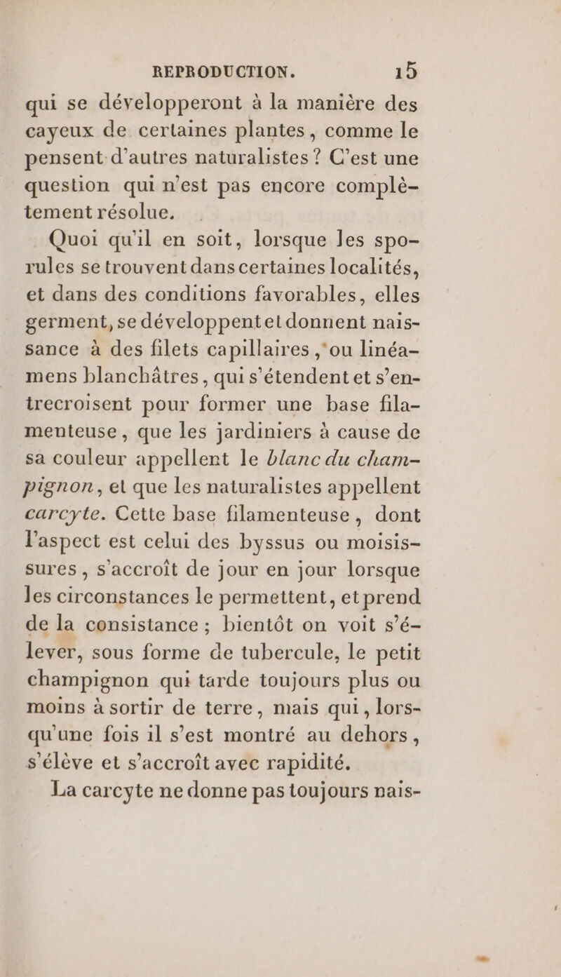 qui se développeront à la manière des cayeux de certaines plantes, comme le pensent d’autres naturalistes ? C’est une question quinest pas encore complè- tement résolue. Quoi qu'il en soit, lorsque les spo- rules se trouvent dans certaines localités, et dans des conditions favorables, elles germent, se développentet donnent nais- sance à des filets capillaires ,‘ou linéa- mens blanchâtres, qui s'étendent et s’en- trecroisent pour former une base fila- menteuse, que les jardiniers à cause de sa couleur appellent le blanc du cham- pignon, et que les naturalistes appellent carcyte. Cette base filamenteuse, dont l'aspect est celui des byssus ou moisis- sures , s'accroît de jour en jour lorsque les circonstances le permettent, etprend de la consistance ; bientôt on voit s’é- lever, sous forme de tubercule, le petit champignon qui tarde toujours plus ou moins à sortir de terre, mais qui, lors- qu'une fois il s’est montré au dehors, s'élève et s'accroît avec rapidité. La carcyte ne donne pas toujours Dais-