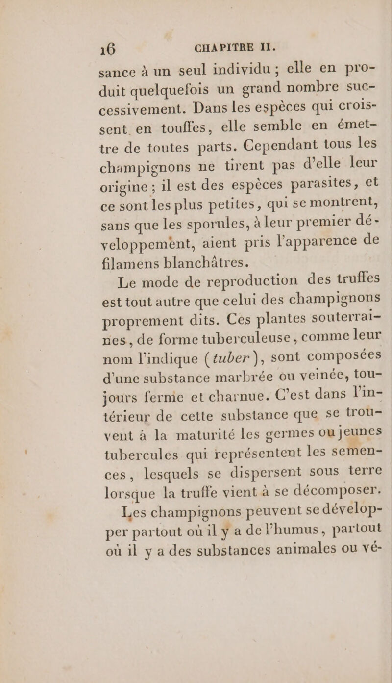 sance à un seul individu ; elle en pro- duit quelquefois un grand nombre suc- cessivement. Dans les espèces qui crois- sent en touffes, elle semble en émet- tre de toutes parts. Cependant tous les champignons ne tirent pas d’elle leur origine ; il est des espèces parasites, et ce sont les plus petites, qui se montrent, sans que les sporules, à leur premier dé- veloppement, aient pris l'apparence de filamens blanchâtres. Le mode de reproduction des truffes est tout autre que celui des champignons proprement dits. Ces plantes souterrai- nes, de forme tuberculeuse , comme leur nom l'indique (£uber ), sont composées d’une substance marbrée ou veinée, tou- jours ferme et charnue. C'est dans l’in- térieur de cette substance que se trou- vent à la maturité les germes ou jeunes tubercules qui représentent les semen- ces, lesquels se dispersent sous terre lorsque la truffe vient à se décomposer. Les champignons peuvent se dévelop- per partout où il y a de l’humus, partout où il y a des substances animales ou vé-
