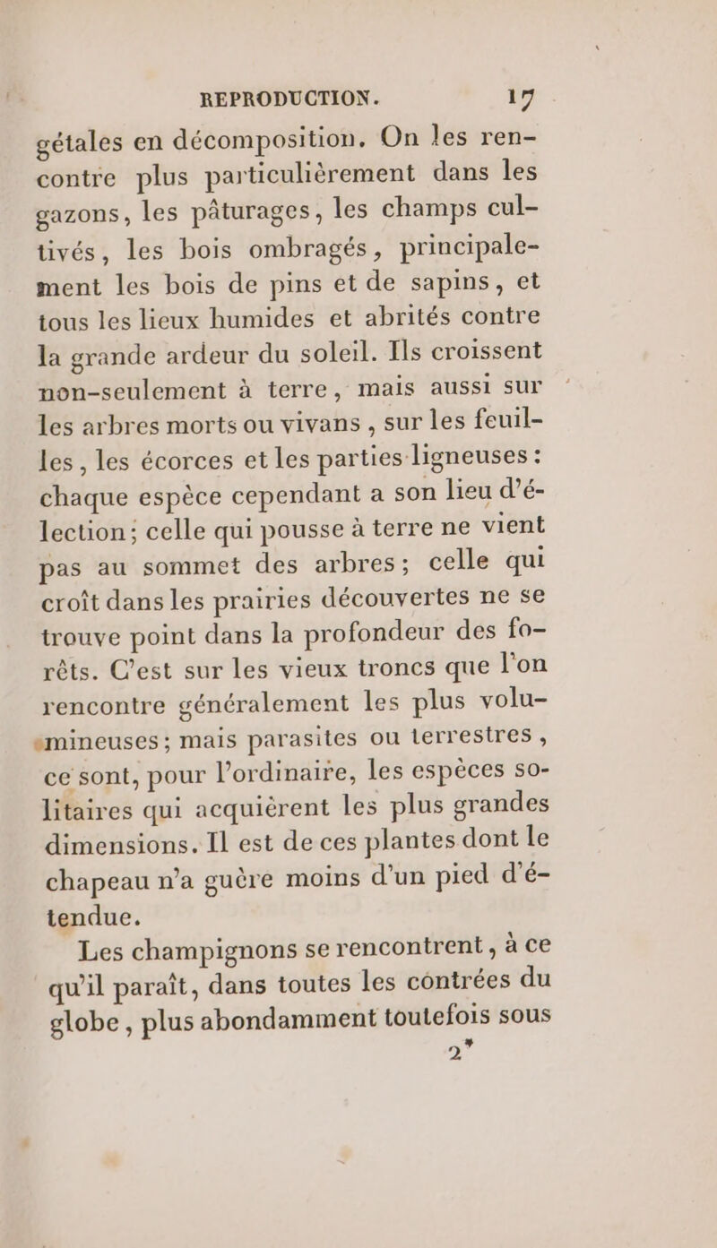 gétales en décomposition, On les ren- contre plus particulièrement dans les gazons, les pâturages, les champs cul- tivés, les bois ombragés, principale- ment les bois de pins et de sapins, et tous les lieux humides et abrités contre la grande ardeur du soleil. Ils croissent non-seulement à terre, mais aussi sur les arbres morts ou vivans , sur les feuil- les, les écorces et les parties ligneuses : chaque espèce cependant a son lieu d’é- lection; celle qui pousse à terre ne vient pas au sommet des arbres ; celle qui croît dans les prairies découvertes ne se trouve point dans la profondeur des fo- rêts. C’est sur les vieux troncs que l’on rencontre généralement les plus volu- «mineuses ; mais parasites ou terrestres , ce sont, pour l’ordinaire, les espèces s0- litaires qui acquièrent les plus grandes dimensions. Il est de ces plantes dont le chapeau n’a guère moins d’un pied d'é- tendue. Les champignons se rencontrent, à ce qu'il paraît, dans toutes les contrées du globe , plus abondamment toutefois sous + 2