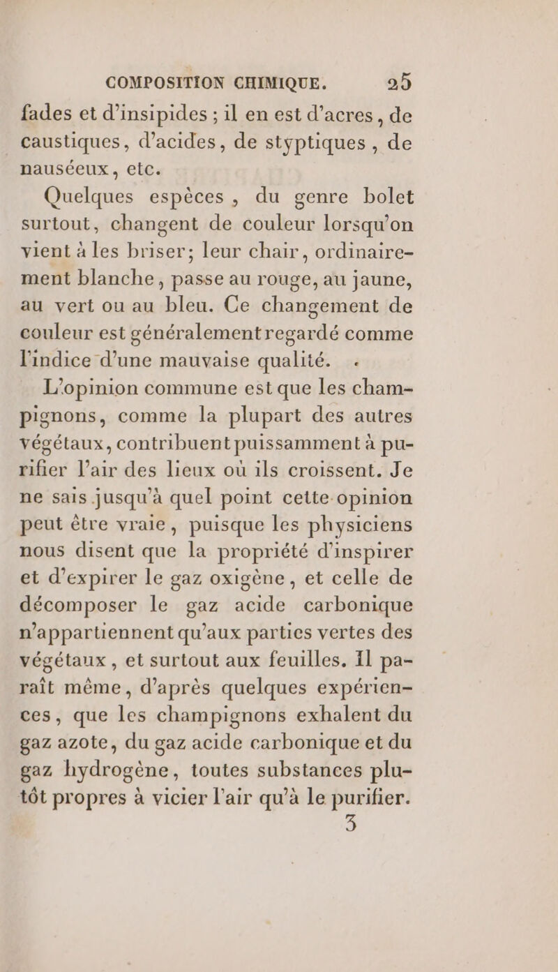 fades et d’insipides ; il en est d’acres, de caustiques, d'acides, de styptiques , de nauséeux, etc. Quelques espèces, du genre bolet surtout, changent de couleur lorsqu'on vient à les briser; leur chair, ordinaire- ment blanche, passe au rouge, au jaune, au vert ou au bleu. Ce changement de couleur est généralement regardé comme l'indice d’une mauvaise qualité. . L'opinion commune est que les cham- pignons, comme la plupart des autres végétaux, contribuent puissamment à pu- rifier l'air des lieux où ils croissent. Je ne sais jusqu’à quel point cette opinion peut être vraie, puisque les physiciens nous disent que la propriété d’inspirer et d’expirer le gaz oxigène , et celle de décomposer le gaz acide carbonique n’appartiennent qu'aux parties vertes des végétaux , et surtout aux feuilles. Il pa- raît même, d’après quelques expérien- ces, que les champignons exhalent du gaz azote, du gaz acide carbonique et du gaz hydrogène, toutes substances plu- tôt propres à vicier l'air qu’à le purifier.