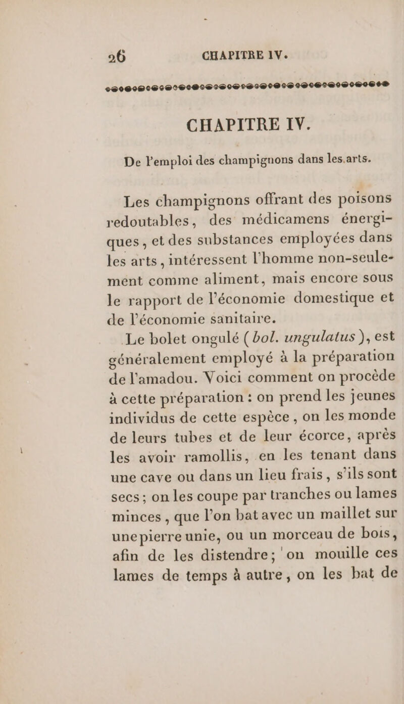 20000000 0602060600020@000600060@0000086® CHAPITRE IV. De l'emploi des champignons dans les.arts. Les champignons offrant des poisons redoutables, des médicamens énergi- ques , et des substances employées dans les arts , intéressent l'homme non-seule- ment comme aliment, mais encore sous le rapport de l’économie domestique et de l’économie sanitaire. Le bolet ongulé (bol. ungulatus ), est énéralement employé à la préparation de l'amadou. Voici comment on procède à cette préparation : on prend les jeunes individus de cette espèce , on les monde de leurs tubes et de leur écorce, après les avoir ramollis, en les tenant dans une cave ou dans un lieu frais, s’ils sont secs ; on les coupe par tranches ou lames minces , que l’on bat avec un maillet sur unepierre unie, OU un morceau de bois, afin de les distendre; on mouille ces lames de temps à autre, on les bat de