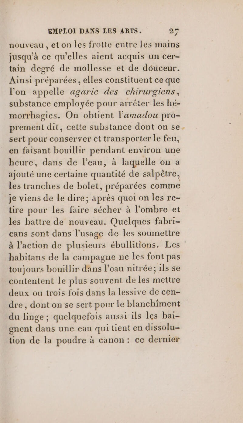 nouveau, eton les frotte entre Les mains jusqu’à ce qu’elles aient acquis un cer- tain degré de mollesse et de douceur. Ainsi préparées, elles constituent ce que l’on appelle agaric des chirurgiens, substance employée pour arrêter les hé- morrhagies. On obtient l'amadou pro- prement dit, cette substance dont on se. sert pour conserver et transporter le feu, en faisant bouillir pendant environ une heure, dans de l’eau, à laquelle on a ajouté une certaine quantité de salpêtre, les tranches de bolet, préparées comme je viens de le dire; après quoi on les re- tire pour les faire sécher à l'ombre et les battre de nouveau. Quelques fabri- cans sont dans l'usage de les soumettre à l’action de plusieurs ébullitions. Les habitans de la campagne ne les font pas toujours bouillir dans Peau nitrée; ils se contentent le plus souvent de les mettre deux ou trois fois dans la lessive de cen- dre , dont on se sert pour le blanchiment du linge ; quelquefois aussi ils les bai- gnent dans une eau qui tient en dissolu- tion de la poudre à canon: ce dernier