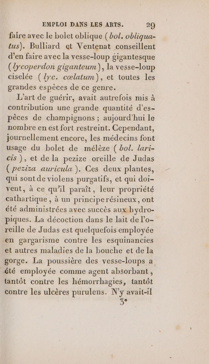 faire avec le bolet oblique ( bol. obliqua- tus). Bulliard et Ventenat conseillent d’en faire avec la vesse-loup gigantesque (lycoperdon giganteum), la vesse-loup ciselée (lyc. cœlatum), et toutes les grandes espèces de ce genre, | L'art de guérir, avait autrefois mis à contribution une grande quantité d’es- pèces de champignons ; aujourd'hui le nombre en ést fort restreint. Cependant, journellement encore, les médecins font usage du bolet de mélèze ( bol. lari- cis ), et de la pezize oreille de Judas ( peziza auricula ). Ces deux plantes, qui sont de violens purgatifs, et qui doi- vent, à ce qu’il paraît, leur propriété cathartique , à un principe résineux, ont été administrées avec succès aux hydro- piques. La décoction dans le lait de l’o- reille de Judas est quelquefois employée en gargarisme contre les esquinancies et autres maladies de la bouche et de la gorge. La poussière des vesse-loups a té employée comme agent absorbant , tantôt contre les hémorrhagies, tantôt contre les ulcères purulens. N'y avait-il Ÿ