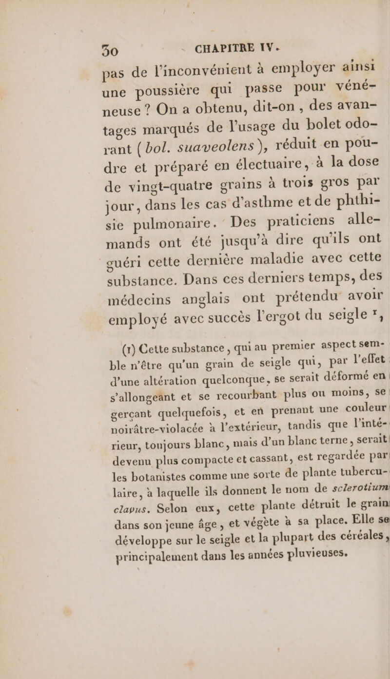 pas de l'inconvénient à employer ainsi une poussière qui passe pour véné- neuse ? On a obtenu, dit-on , des avan- tages marqués de l'usage du bolet odo- rant (bol. suaveolens ), réduit en pou- dre et préparé en électuaire, à la dose de vingt-quatre grains à trois gros par jour, dans les cas d'asthme et de phthi- sie pulmonaire. Des praticiens alle- mands ont été jusqu’à dire qu'ils ont guéri cette dernière maladie avec cette substance. Dans ces derniers temps, des médecins anglais ont prétendu avoir employé avec succés l'ergot du seigle *, (1) Cette substance , qui au premier aspect sem- ble n'être qu’un grain de seigle qui, par l'effet d’une altération quelconque, se serait déformé en s’allongeant et se recourbant plus ou moins, se. gerçant quelquefois, et eñ prenant une couleur noirâtre-violacée à l'extérieur, tandis que l'inté- rieur, toujours blanc, mais d’un blanc terne, serait devenu plus compacte et cassant, est regardée par! les botanistes comme une sorte de plante tubercu- laire, à laquelle ils donnent le nom de scZerotium clavus. Selon eux, cette plante détruit le grain dans son jeune âge, et végète à sa place. Elle se développe sur le seigle et la plupart des céréales, principalement dans les années pluvieuses.
