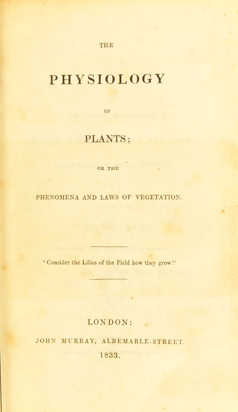 THE PHYSIOLOGY OF PLANTS; OR THE PHENOMENA AND LAWS OF VEGETATION. ‘ Consider the Lilies of the Field how they grow!’ LONDON: JOHN MURRAY, ALBEMARLE-STREET. 1833.