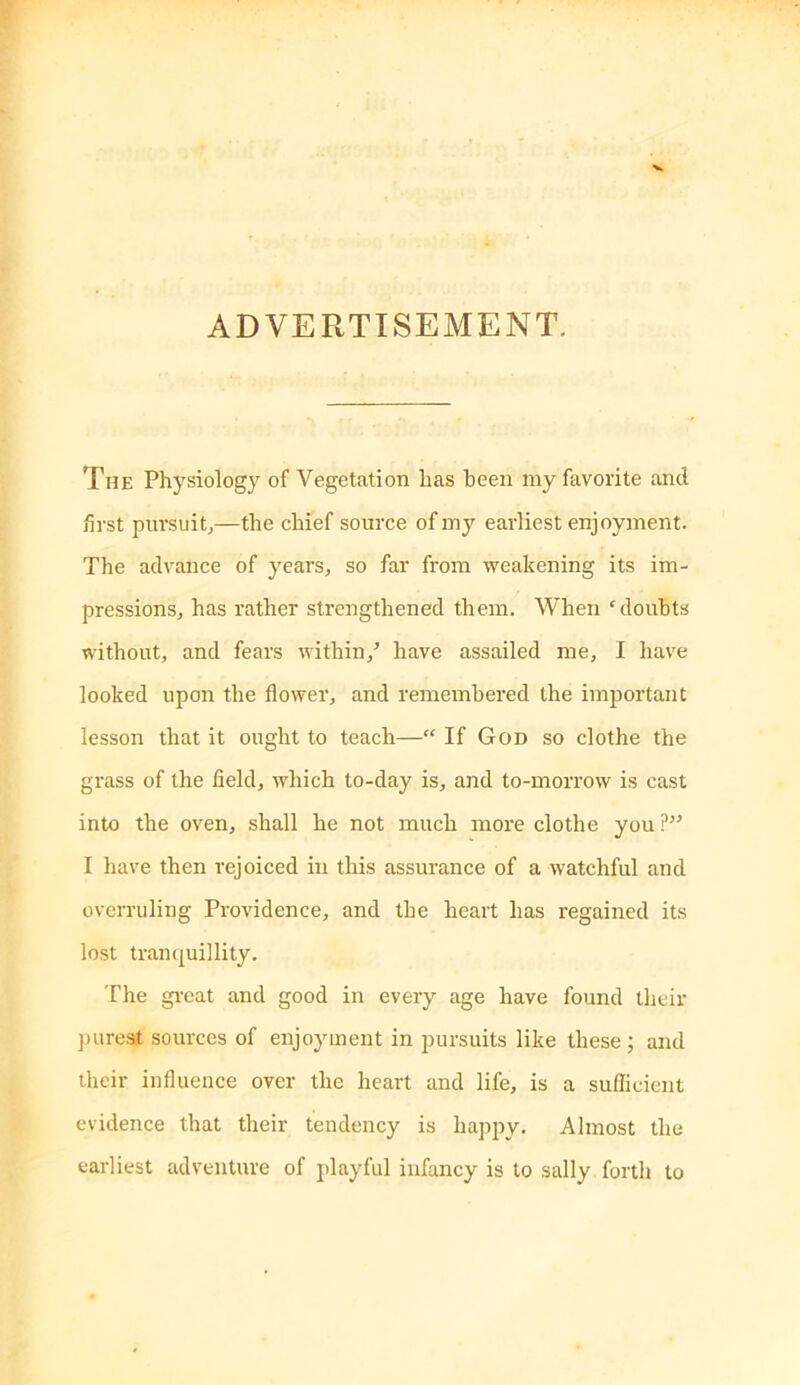 ADVERTISEMENT. The Physiology of Vegetation has been my favorite and first pnrsuitj—the chief source of my earliest enjoyment. The adv'ance of years, so far from weakening its im- pressions, has rather strengthened them. When 'doubts without, and fears within,^ have assailed me, I have looked upon the flower, and remembered the important lesson that it ought to teach—“ If God so clothe the grass of the field, which to-day is, and to-morrow is cast into the oven, shall he not much more clothe you ?” I have then rejoiced in this assurance of a watchful and overruling Providence, and the heart has regained its lost tranquillity. The gi-eat and good in every age have found their ])ureat sources of enjoyment in pursuits like these; and their influence over the heart and life, is a sufficient evidence that their tendency is happy. Almost the earliest adventure of playful infancy is to sally forth to