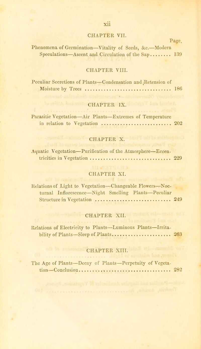 XU CHAPTER VII. Page. Phenomena of Germination—Vitality of Seeds, &c.—Modern Speculations—Ascent and Circulation of the Sap 139 CHAPTER VIII. Peculiar Secretions of Plants—Condensation and jRetension of Moisture by Trees 186 CHAPTER IX. Parasitic Vegetation—Air Plants—Extremes of Temperature in relation to Vegetation 202 CHAPTER X. Aquatic Vegetation—Purification of the Atmosphere—Eccen- tricities in Vegetation 229 CHAPTER XI. Relations of Light to Vegetation—Changeable Flowers—Noc- turnal Inflorescence—Night Smelling Plants—Peculiar Structure in Vegetation 249 CHAPTER XII. Relations of Electricity to Plants—Luminous Plants—Irrita- bility of Plants—Sleep of Plants 263 CHAPTER XIII. The Age of Plants—Decay of Plants—Perpetuity of Vegeta- tion—Conclusion 282