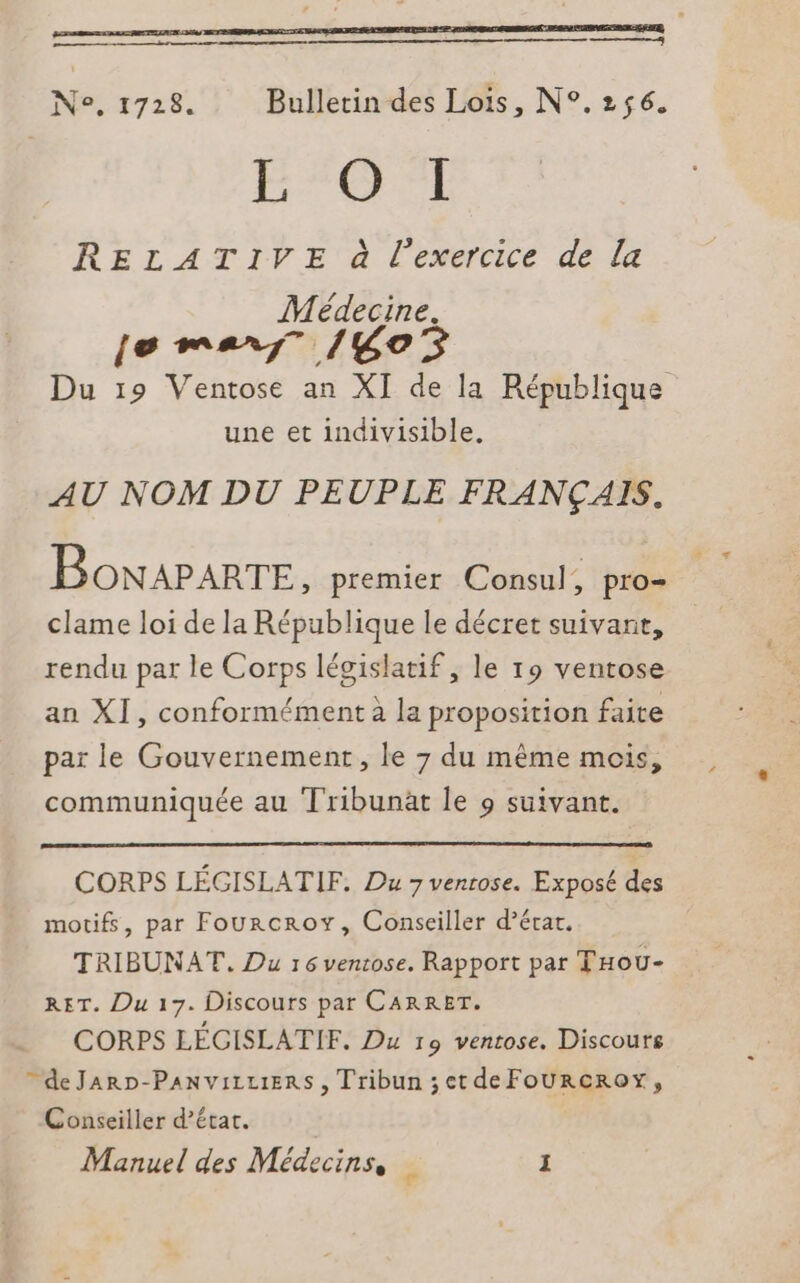 à N°, 1728. Bulletin des Lois, N°.256. ETS RELATIVE à l'exercice de la Médecine. Le mens fiiCe 5 Du 19 Ventose an XI de la République une et indivisible. AU NOM DU PEUPLE FRANÇAIS. BonAPARTE , premier Consul : pro= clame loi de la République le décret suivant, rendu par le Corps législatif, le 19 ventose an XI, conformément à la proposition faite par le Gouvernement, le 7 du même mois, communiquée au Tribunät le 9 suivant. CORPS LÉGISLATIF. Du 7 venrose. Exposé des motifs, par Fourcroy, Conseiller d'écart. TRIBUNAT. Du 16 venrose. Rapport par THou- RET. Du 17. Discours par CARRET. CORPS LÉCISLATIF. Du 19 ventose. Discours  deJaARD-PANVILLIERS , Tribun ;et deFOURCROY, Conseiller d’écat.