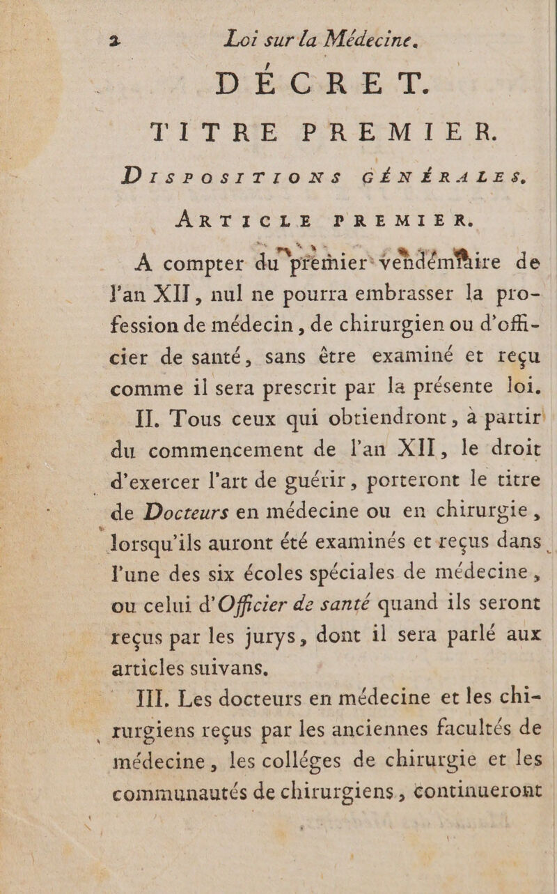 DÉGHRUE T. ÉITRE PREMIER: DirsPOosITIONS GÉNÉRALES. ARTICLE PREMIER. À compter du pférnier Yéhdémire de Jan XIT, nul ne pourra embrasser la pro- fession de médecin, de chirurgien ou d’off- cier de santé, sans être examiné et reçu comme il sera prescrit par la présente loi. IT. Tous ceux qui obtiendront, à partir du commencement de l’an XII, le droit d'exercer l’art de guérir, porteront le titre de Docteurs en médecine ou en chirurgie, lorsqu'ils auront été examinés et reçus dans l'une des six écoles spéciales de médecine, ou celui d'Officier de santé quand ils seront reçus par les jurys, dont il sera parlé aux articles suivans. III. Les docteurs en médecine et les chi- . rurgiens reçus par les anciennes facultés de médecine , les colléges de chirurgie et les communautés de chirurgiens, continueront