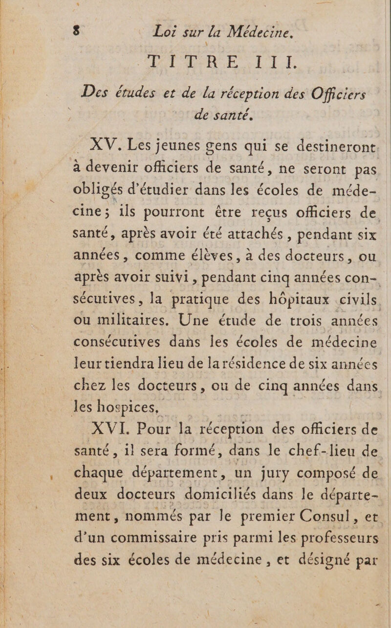 HIDE XLDI I Des études et de la réception des Officiers de santé. XV. Les jeunes gens qui se destineront à devenir officiers de santé, ne seront pas obligés d'étudier dans les écoles de méde- cine; ils pourront être reçus officiers de santé, après avoir été attachés, pendant six années , comme élèves, à des docteurs, ou après avoir suivi, pendant cinq années con- sécutives, la pratique des hôpitaux eus, ou militaires. Une étude de trois années consécutives dans les écoles de médecine leur tiendra lieu de la résidence de six années chez les docteurs, où de cinq années dans AVL Pour h réception des officiers de santé, il sera formé, dans le chef-lieu de chaque département, un Jury composé de deux docteurs domiciliés dans le départe- ment ; nommés par le premier Consul, et d’un commissaire pris parmi les professeurs des six écoles de médecine, et désigné par