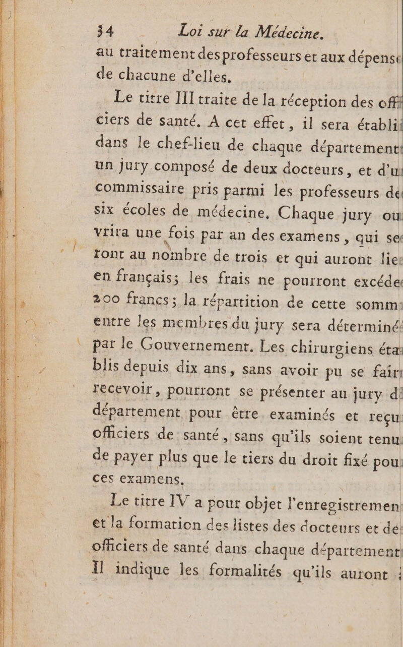 au traitement des professeurs et aux dépenst de chacune d’elles. Le titre III traite de Ja réception des offi ciers de santé, A cet effet, il sera établil dans le cheflieu de chaque département un jury. composé de deux docteurs, et d’ui Commissaire pris parmi les professeurs dé six écoles de médecine, Chaque jury ou Vtira une fois par an des examens, qui se ront au nombre de trois et qui auront lie: en français; les frais ne pourront excéde: 200 francs; la répartition de cette somm: entre les membres du jury sera déterminé pat le Gouvernement. Les chirurgiens éta: blis depuis dix ans, sans avoir pu se fair recevoir, pourront se présenter au jury di département pour être examinés et reçu officiers de santé, sans qu'ils soient tenu: de payer plus que le tiers du droit fixé pou! ces examens. Le titre TV a pour objet l'enregistremen: et la formation des listes des docteurs et dé: officiers de santé dans chaque département: Il indique les formalités qu'ils auront |