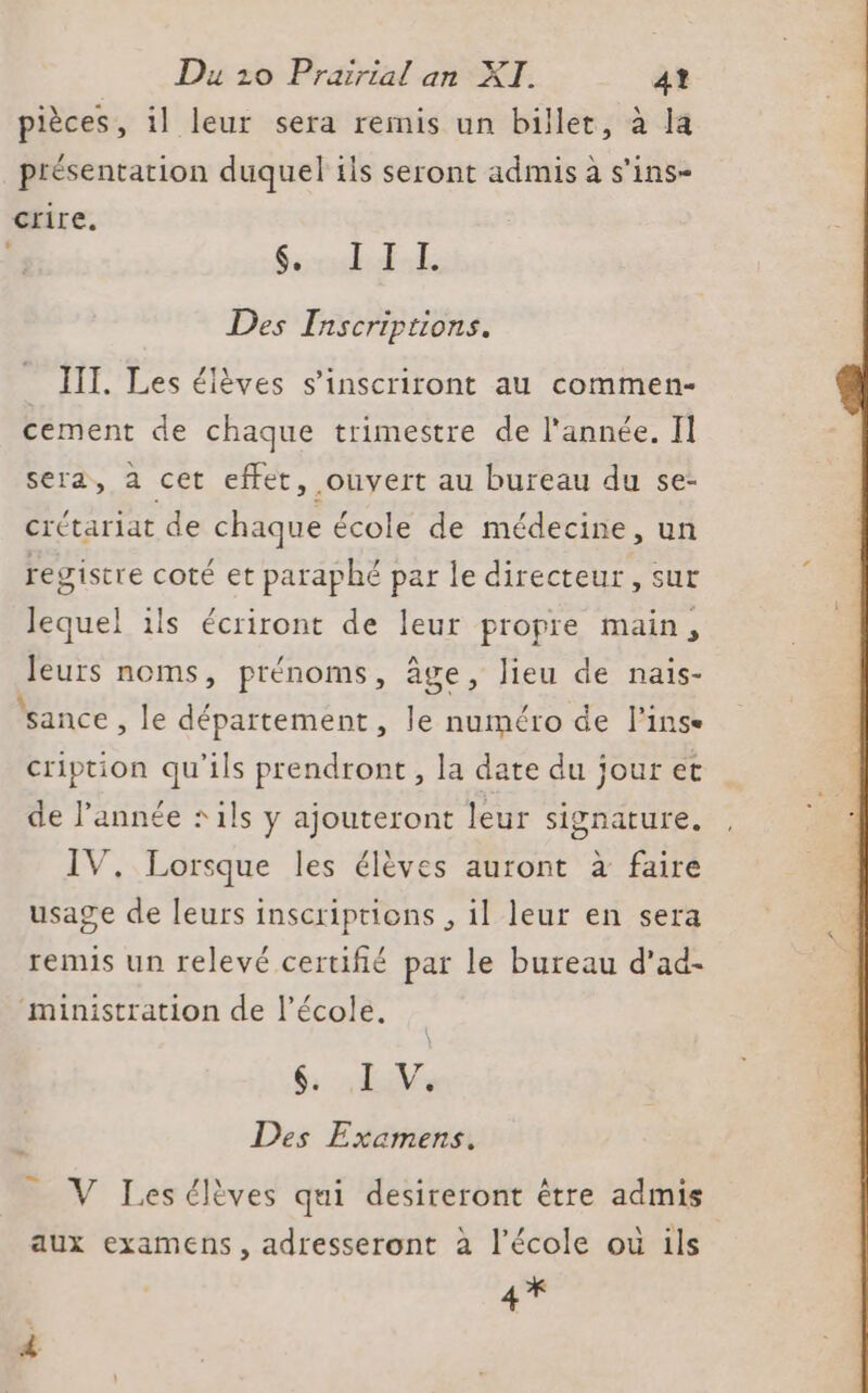 pièces, il leur sera remis un billet, à la présentation duquel tis seront admis à s’ins- crire. CRE D ET Des Inscriptions. IIT. Les élèves s’inscriront au commen- cement de chaque trimestre de l'année. Il sera, à cet effet, ouyert au bureau du se- crttariat de chaque école de médecine, un registre coté et paraphé par le directeur, sut lequel ils écriront de leur propre main, leurs noms, prénoms, âge, lieu de nais- sance , le département, le numéro de l’inse cription qu'ils prendront, la date du jour et de année + ils y ajouteront leur signature. IV. Lorsque les élèves auront à faire usage de leurs inscriptions , il leur en sera remis un relevé certifié par le bureau d’ad- ministration de l’école. 6 AV Des Examens. _ V Lesélèves qui desireront être admis aux examens, adresseront à l’école ou ils 4*