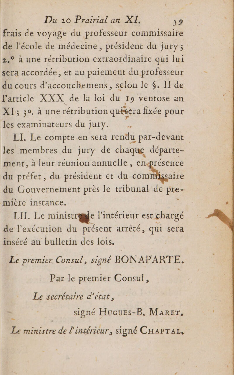 frais de voyage du professeur commissaire de l’école de médecine, président du jury; 2.° à une rétribution extraordinaire qui lui sera accordée, et au paiement du professeur du cours d'accouchemens, selon le $. II de l'article XXX. de la loi du 19 ventose an XI; 30. à une rétribution quisera fixée pour les examinateurs du jury. . LI. Le compte en sera rendu par-devant les membres du jury de chaque départe- ment, à leur réunion annuelle , enprésence du préfet, du président et du nat du Gouvernement près le tribunal de pre- mière instance. j LIT. Le ministræge l’intérieur est chargé de l'exécution du présent arrêté, qui sera inséré au bulletin des lois. Le premier Consul, signé BONAPARTE. Par le premier Consul, Le secrétaire d'état, signé Hueurs-B. Marer. Le Le ministre de l'intérieur, signé CHAPTAL,