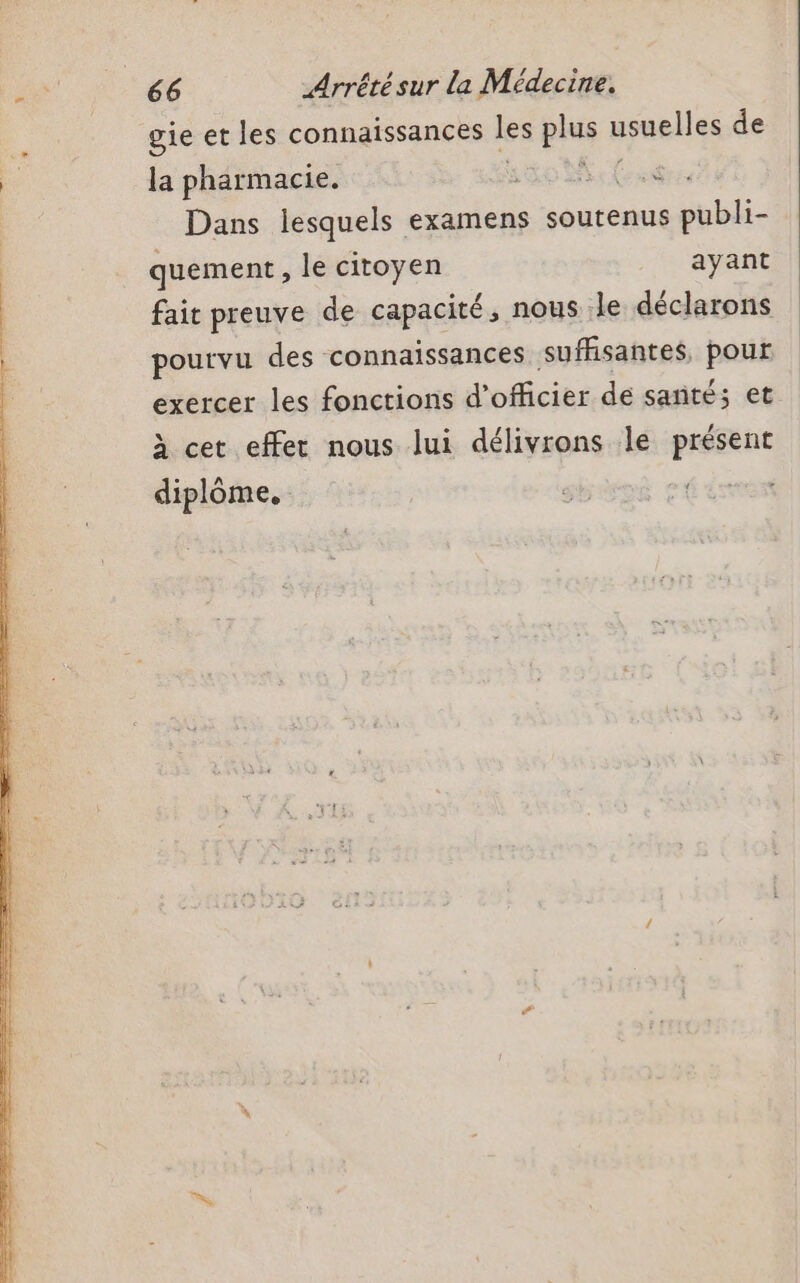 gie et les connaissances les as usuelles de la pharmacie. to SE D Dans lesquels examens soutenus publi- quement , le citoyen ayant fait preuve de capacité, nous le déclarons pourvu des connaissances suffisantes, pont exercer les fonctions d’ officier. dé santé; et à cet effet nous lui délivrons le présent diplôme.