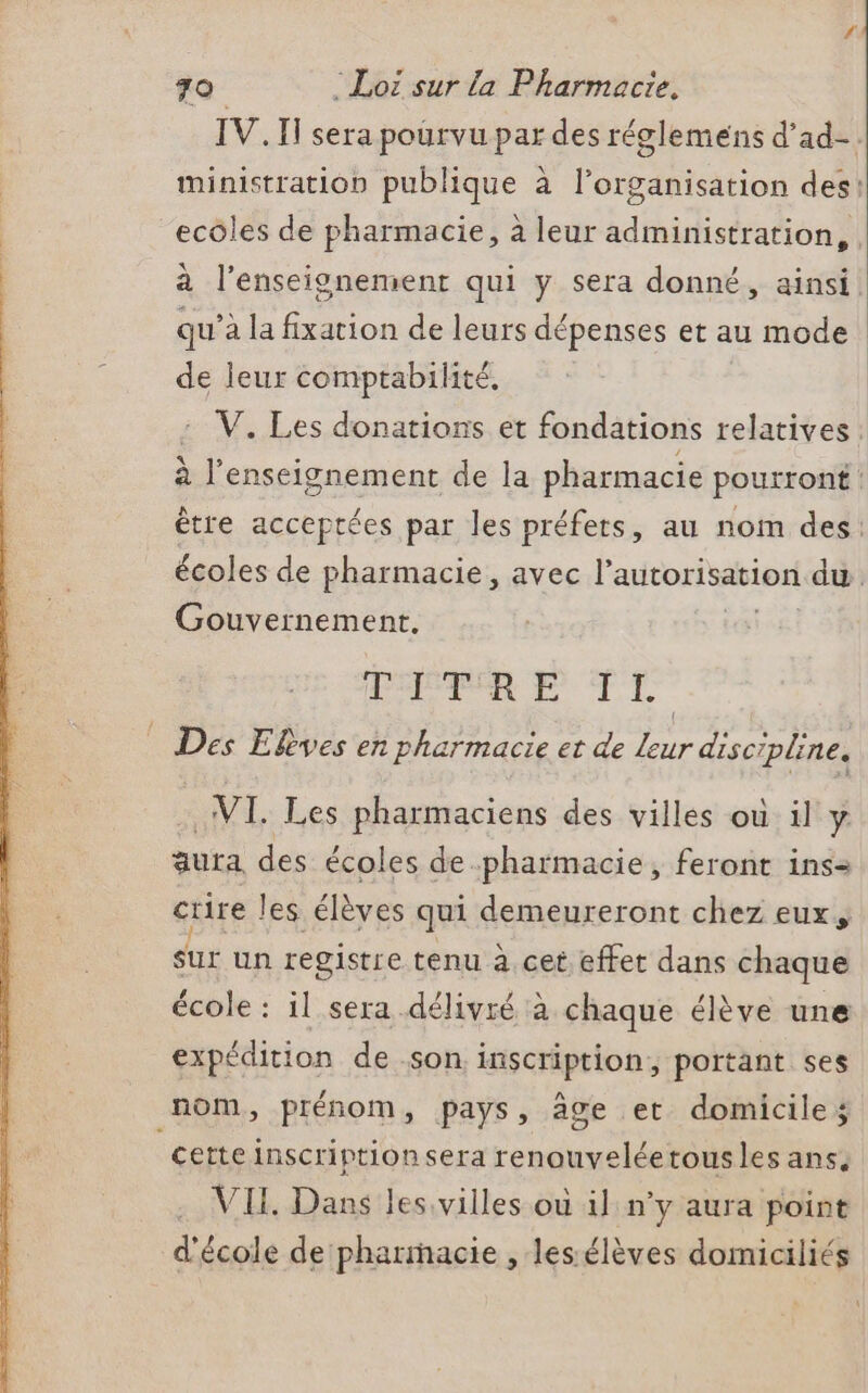 “ l’enseignement qui y sera donné, ainsi : 8 g | qu’à la fixation de leurs dépenses et au mode de leur comptabilité, Gouvernement. HN EU TTL NL. Les pharmaciens des villes où il y. Sur un registre tenu à cet effet dans chaque expédition de son inscription, portant ses nom, prénom, pays, âge et domiciles certe inscriptionsera renouveléetous les ans. VII. Dans les villes où il n’y aura point d'école de pharmacie , lessélèves domiciliés