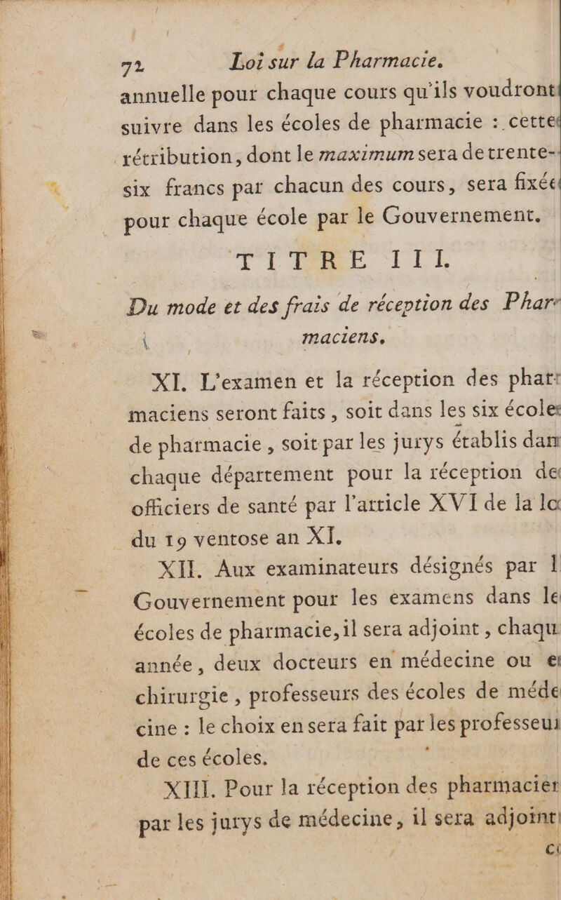ve # . 72 Loi sur la Pharmacie. annuelle pour chaque cours qu’ils voudront suivre dans les écoles de pharmacie : cette _rétribution, dont le maximum sera detrente- È ix francs par ch d fixé i six francs par chacun des cours, sera fixée pour chaque école par le Gouvernement. TL ILE Du mode et des frais de réception des Phar OT maciens, #4 XI. L'examen et la réception des phar: maciens seront faits, soit dans les six école de pharmacie , soit par les jurys établis dam chaque département pour la réception de officiers de santé par l’article XVI de ja la du 19 ventose an XI. XII. Aux examinateurs désignés par Î Gouvernement pour les examens dans le écoles de pharmacie, il sera adjoint , chaqu année, deux docteurs en médecine ou € chirurgie , professeurs des écoles de méde cine : le choix en sera fait par les professeu de ces écoles. XIII. Pour la réception des pharmacier par les jurys de médecine, il sera adjoint - Ci