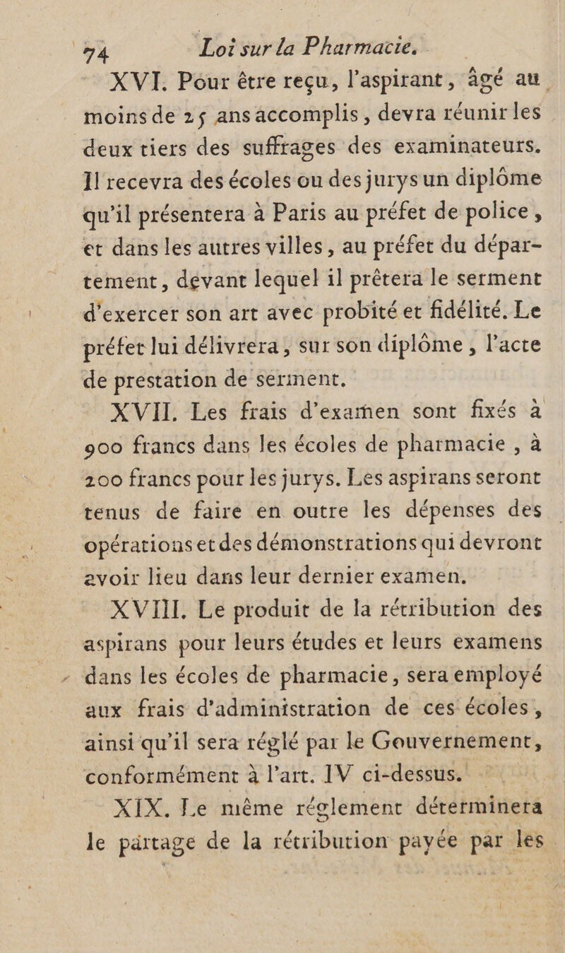 XVI. Pour être reçu, l’aspirant, âgé au moins de 2$ ans accomplis, devra réunir les deux tiers des suffrages des examinateurs. Il recevra des écoles ou des jurys un diplôme qu’il présentera à Paris au préfet de police, et dans les autres villes, au préfet du dépar- tement, devant lequel il prêtera le serment d'exercer son art avec probité et fidélité. Le préfet lui délivrera, sur son diplome , l'acte de prestation de serment. XVII Les frais d'examen sont fixés à 900 francs dans les écoles de pharmacie , à 200 francs pour les jurys. Les aspirans seront tenus de faire en outre les dépenses des opérations et des démonstrations qui devront evoir lieu dans leur dernier examen. XVIII. Le produit de la rétribution des aspirans pour leurs études et leurs examens dans les écoles de pharmacie, sera employé aux frais d'administration de ces écoles, ainsi qu’il sera réglé par le Gouvernement, conformément à l’art. IV ci-dessus. XIX. Le même réglement dérerminera le partage de la rétribution payée par les.