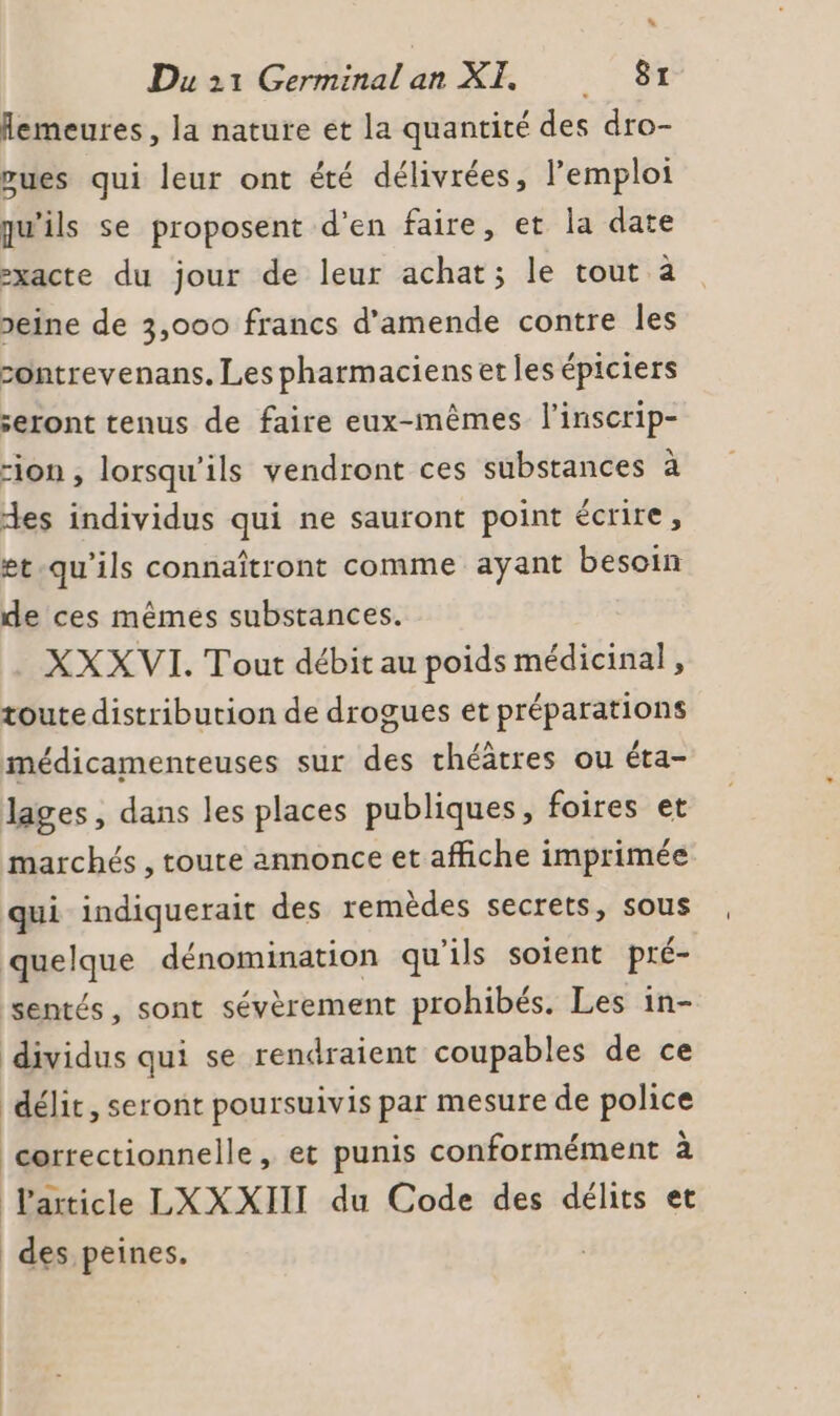 flemeures, la nature et la quantité des dro- vues qui leur ont été délivrées, l'emploi qu'ils se proposent d'en faire, et la date -xacte du jour de leur achat; le tout à peine de 3,000 francs d'amende contre les sontrevenans. Les pharmaciens et les épiciers seront tenus de faire eux-mêmes l'inscrip- “ion , lorsqu'ils vendront ces substances æ es individus qui ne sauront point écrire, et-qu'ils connaîtront comme ayant besoin de ces mêmes substances. XXXVI. Tout débit au poids médicinal, toute distribution de drogues et préparations médicamenteuses sur des théâtres ou éta- lages, dans les places publiques, foires et marchés , toute annonce et affiche imprimée qui indiquerait des remèdes secrets, sous quelque dénomination qu'ils soient pré- sentés, sont sévèrement prohibés. Les in- dividus qui se rendraient coupables de ce déli, seront poursuivis par mesure de police correctionnelle, et punis conformément à Particle LXXXIIT du Code des délits et des peines,