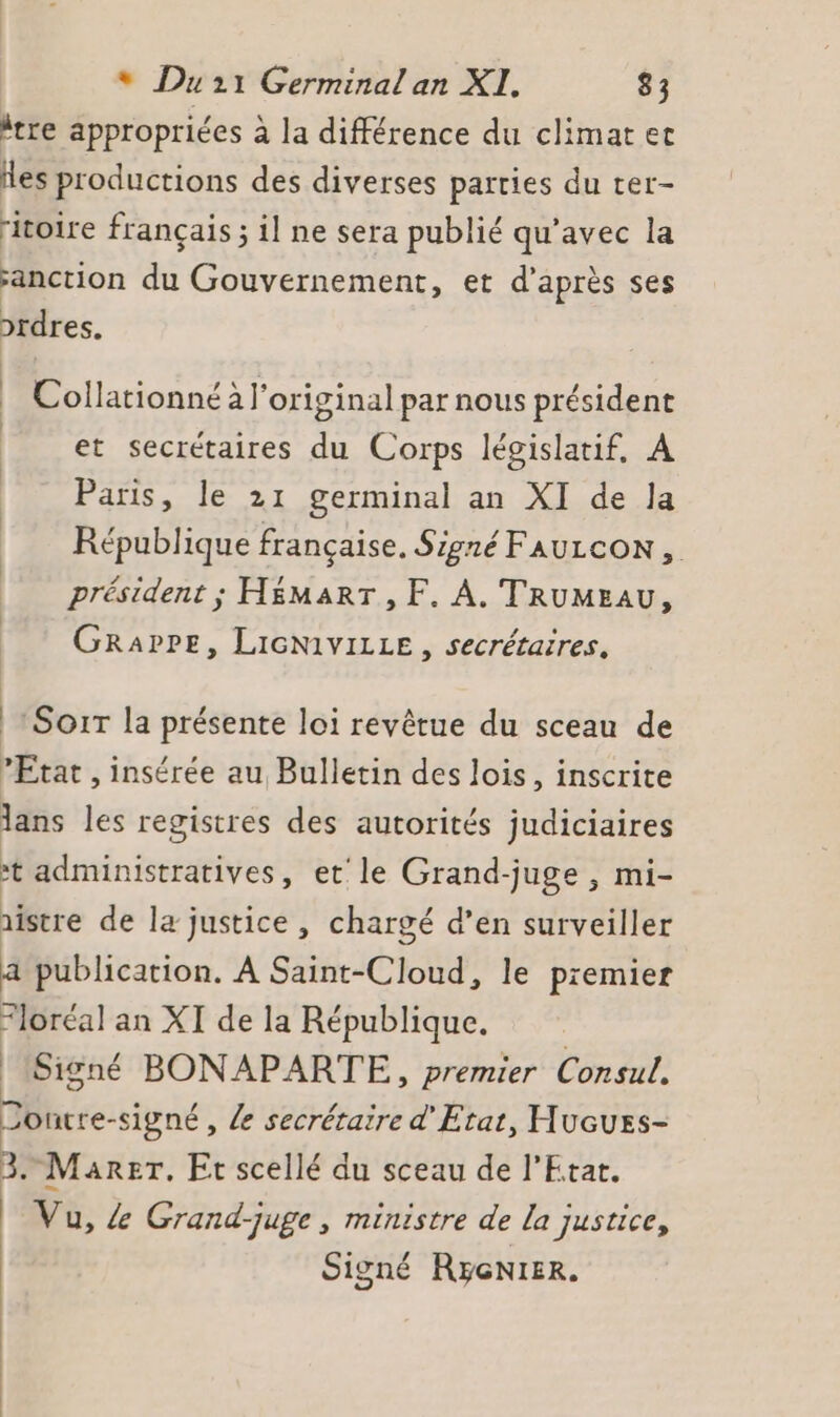 “tre appropriées à la différence du climatec des productions des diverses parties du ter- ritoire français ; il ne sera publié qu'avec la anction du Gouvernement, et d’après ses prdres. Collationné à l'original par nous président et secrétaires du Corps lévislatif, A Paris, le 21 germinal an XI de la République française. Signé FAULCON , président ; H£MART , F. A. TRUMEAU, GRaPPE, LIGN1VILLE , secrétaires. |: Sorr la présente loi revêrue du sceau de Etat , insérée au Bulletin des lois, inscrite lans les registres des autorités judiciaires * administratives, et'le Grand-juge , mi- aistre de la justice , chargé d’en surveiller a publication. À Saint-Cloud, le premier Floréal an XI de la République. Signé BONAPARTE,, premier Consul. Joutre-signé, /e secrétaire d'Etat, Hucues- 3. Marer. Et scellé du sceau de l'Etar. Vu, &amp; Grand-juge, ministre de la justice, Signé Ryenier.