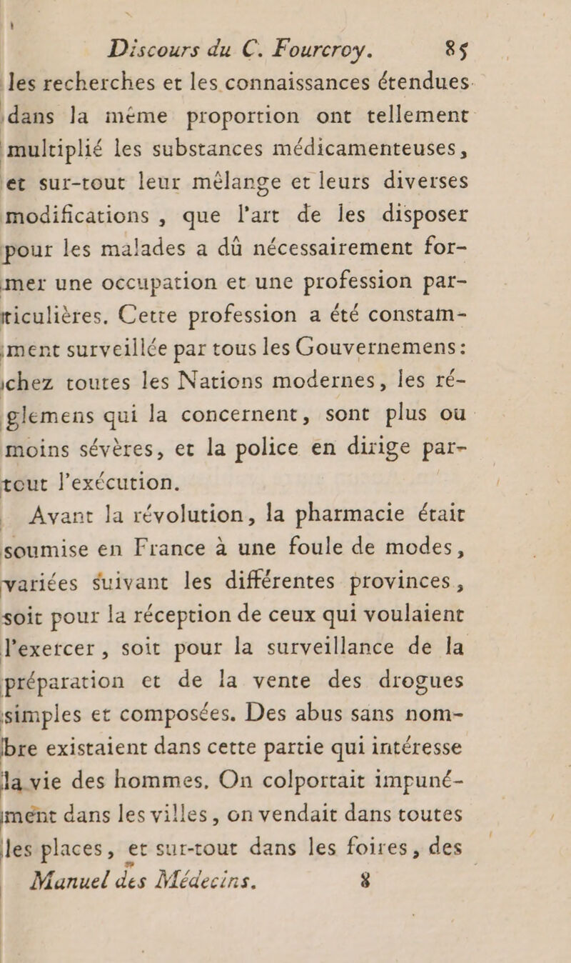 les recherches et les connaissances étendues. dans la méme proportion ont tellement multiplié les substances médicamenteuses, et sur-tout leur mêlange et leurs diverses modifications , que l’art de les disposer pour les malades a dû nécessairement for- mer une occupation et une profession par- riculières. Cette profession a été constam- iment surveillée par tous les Gouvernemens: chez toutes les Nations modernes, les ré- glemens qui la concernent, sont plus où moins sévères, et la police en dirige par- tout l’exécution. _ Avant la révolution, la pharmacie était soumise en France à une foule de modes, variées Suivant les différentes provinces, soit pour la réception de ceux qui voulaient l'exercer , soit pour la surveillance de la préparation et de la vente des drogues simples et composées. Des abus sans nom- bre existaient dans cette partie qui intéresse la. vie des hommes, On colportait impuné- ment dans les villes, on vendait dans toutes les places, et sur-tout dans les foires, des